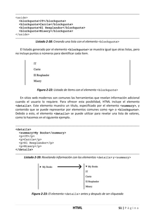 HTML 51 | P á g i n a
<aside>
<blockquote>IT</blockquote>
<blockquote>Carrie</blockquote>
<blockquote>El Resplandor</blockquote>
<blockquote>Misery</blockquote>
</aside>
Listado 2-38: Creando una lista con el elemento <blockquote>
El listado generado por el elemento <blockquote> se muestra igual que otras listas, pero
no incluye puntos o números para identificar cada ítem.
Figura 2-22: Listado de ítems con el elemento <blockquote>
En sitios web modernos son comunes las herramientas que revelan información adicional
cuando el usuario lo requiere. Para ofrecer esta posibilidad, HTML incluye el elemento
<details>. Este elemento muestra un título, especificado por el elemento <summary>, y
contenido que se puede representar por elementos comunes como <p> o <blockquote>.
Debido a esto, el elemento <details> se puede utilizar para revelar una lista de valores,
como lo hacemos en el siguiente ejemplo.
<details>
<summary>My Books</summary>
<p>IT</p>
<p>Carrie</p>
<p>El Resplandor</p>
<p>Misery</p>
</details>
Listado 2-39: Revelando información con los elementos <details> y <summary>
Figura 2-23: El elemento <details> antes y después de ser cliqueado
 