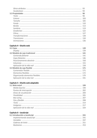 Otros atributos ............................................................................................................. 93
Seudoclases .................................................................................................................. 94
3.3 Propiedades .................................................................................................................. 98
Texto ............................................................................................................................ 98
Colores ......................................................................................................................... 103
Tamaño ........................................................................................................................ 105
Fondo ........................................................................................................................... 110
Bordes .......................................................................................................................... 113
Sombras ....................................................................................................................... 119
Gradientes .................................................................................................................... 122
Filtros ........................................................................................................................... 127
Transformaciones ......................................................................................................... 128
Transiciones ................................................................................................................. 134
Animaciones ................................................................................................................. 136
Capítulo 4—Diseño web
4.1 Cajas .............................................................................................................................. 139
Display .......................................................................................................................... 139
4.2 Modelo de caja tradicional ........................................................................................... 141
Contenido flotante ....................................................................................................... 141
Cajas flotantes ............................................................................................................. 146
Posicionamiento absoluto ............................................................................................ 150
Columnas ...................................................................................................................... 155
Aplicación de la vida real ............................................................................................. 158
4.3 Modelo de caja flexible ................................................................................................ 171
Contenedor flexible ...................................................................................................... 171
Elementos flexibles ...................................................................................................... 172
Organizando elementos flexibles ................................................................................. 179
Aplicación de la vida real ............................................................................................. 191
Capítulo 5—Diseño web adaptable
5.1 Web móvil ..................................................................................................................... 199
Media Queries .............................................................................................................. 199
Puntos de interrupción ................................................................................................. 202
Áreas de visualización .................................................................................................. 204
Flexibilidad ................................................................................................................... 205
Box-sizing ..................................................................................................................... 207
Fijo y flexible ................................................................................................................. 208
Texto ............................................................................................................................ 214
Imágenes ...................................................................................................................... 217
Aplicación de la vida real ............................................................................................. 224
Capítulo 6—JavaScript
6.1 Introducción a JavaScript ............................................................................................. 241
Implementando JavaScript ........................................................................................... 241
Variables ...................................................................................................................... 247
Cadenas de texto .......................................................................................................... 251
Booleanos ..................................................................................................................... 253
 