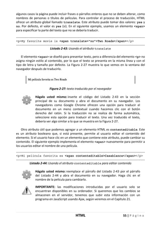 HTML 55 | P á g i n a
algunos casos la página puede incluir frases o párrafos enteros que no se deben alterar, como
nombres de personas o títulos de películas. Para controlar el proceso de traducción, HTML
ofrece un atributo global llamado translate. Este atributo puede tomar dos valores: yes y
no. Por defecto, el valor es yes (si). En el siguiente ejemplo, usamos un elemento <span>
para especificar la parte del texto que no se debería traducir.
<p>My favorite movie is <span translate="no">Two Roads</span></p>
Listado 2-43: Usando el atributo translate
El elemento <span> se diseñó para presentar texto, pero a diferencia del elemento <p> no
asigna ningún estilo al contenido, por lo que el texto se presenta en la misma línea y con el
tipo de letra y tamaño por defecto. La Figura 2-27 muestra lo que vemos en la ventana del
navegador después de traducirlo.
Figura 2-27: texto traducido por el navegador
Hágalo usted mismo: inserte el código del Listado 2-43 en la sección
principal de su documento y abra el documento en su navegador. Los
navegadores como Google Chrome ofrecen una opción para traducir el
documento en un menú contextual cuando hacemos clic con el botón
derecho del ratón. Si la traducción no se realiza de forma automática,
seleccione esta opción para traducir el texto. Una vez traducido el texto,
debería ver algo similar a lo que se muestra en la Figura 2-27.
Otro atributo útil que podemos agregar a un elemento HTML es contenteditable. Este
es un atributo booleano que, si está presente, permite al usuario editar el contenido del
elemento. Si el usuario hace clic en un elemento que contiene este atributo, puede cambiar su
contenido. El siguiente ejemplo implementa el elemento <span> nuevamente para permitir a
los usuarios editar el nombre de una película.
<p>Mi película favorita es <span contenteditable>Casablanca</span></p>
Listado 2-44: Usando el atributo contenteditable para editar contenido
Hágalo usted mismo: reemplace el párrafo del Listado 2-43 por el párrafo
del Listado 2-44 y abra el documento en su navegador. Haga clic en el
nombre de la película para cambiarlo.
IMPORTANTE: las modificaciones introducidas por el usuario solo se
encuentran disponibles en su ordenador. Si queremos que los cambios se
almacenen en el servidor, tenemos que subir esta información con un
programa en JavaScript usando Ajax, según veremos en el Capítulo 21.
 