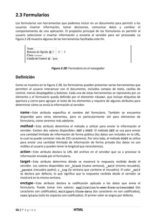 56 | P á g i n a HTML
2.3 Formularios
Los formularios son herramientas que podemos incluir en un documento para permitir a los
usuarios insertar información, tomar decisiones, comunicar datos y cambiar el
comportamiento de una aplicación. El propósito principal de los formularios es permitir al
usuario seleccionar o insertar información y enviarla al servidor para ser procesada. La
Figura 2-28 muestra algunas de las herramientas facilitadas este fin.
Figura 2-28: Formulario en el navegador
Definición
Como se muestra en la Figura 2-28, los formularios pueden presentar varias herramientas que
permiten al usuario interactuar con el documento, incluidos campos de texto, casillas de
control, menús desplegables y botones. Cada una de estas herramientas se representa por un
elemento y el formulario queda definido por el elemento <form>, que incluye etiquetas de
apertura y cierre para agrupar al resto de los elementos y requiere de algunos atributos para
determinar cómo se envía la información al servidor.
name—Este atributo especifica el nombre del formulario. También se encuentra
disponible para otros elementos, pero es particularmente útil para elementos de
formulario, como veremos más adelante.
method—Este atributo determina el método a utilizar para enviar la información al
servidor. Existen dos valores disponibles: GET y POST. El método GET se usa para enviar
una cantidad limitada de información de forma pública (los datos son incluidos en la URL,
la cual no puede contener más de 255 caracteres). Por otro lado, el método POST se utiliza
para enviar una cantidad ilimitada de información de forma privada (los datos no son
visibles al usuario y pueden tener la longitud que necesitemos).
action—Este atributo declara la URL del archivo en el servidor que va a procesar la
información enviada por el formulario.
target—Este atributo determina dónde se mostrará la respuesta recibida desde el
servidor. Los valores disponibles son _blank (nueva ventana), _self (mismo recuadro),
_parent (recuadro padre), y _top (la ventana que contiene el recuadro). El valor _self
se declara por defecto, lo que significa que la respuesta recibida desde el servidor se
mostrará en la misma ventana.
enctype—Este atributo declara la codificación aplicada a los datos que envía el
formulario. Puede tomar tres valores: application/x-www-form-urlencoded (los
caracteres son codificados), multipart/form-data (los caracteres no son codificados),
text/plain (solo los espacios son codificados). El primer valor se asigna por defecto.
 