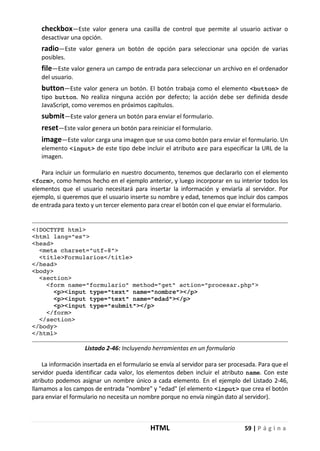 HTML 59 | P á g i n a
checkbox—Este valor genera una casilla de control que permite al usuario activar o
desactivar una opción.
radio—Este valor genera un botón de opción para seleccionar una opción de varias
posibles.
file—Este valor genera un campo de entrada para seleccionar un archivo en el ordenador
del usuario.
button—Este valor genera un botón. El botón trabaja como el elemento <button> de
tipo button. No realiza ninguna acción por defecto; la acción debe ser definida desde
JavaScript, como veremos en próximos capítulos.
submit—Este valor genera un botón para enviar el formulario.
reset—Este valor genera un botón para reiniciar el formulario.
image—Este valor carga una imagen que se usa como botón para enviar el formulario. Un
elemento <input> de este tipo debe incluir el atributo src para especificar la URL de la
imagen.
Para incluir un formulario en nuestro documento, tenemos que declararlo con el elemento
<form>, como hemos hecho en el ejemplo anterior, y luego incorporar en su interior todos los
elementos que el usuario necesitará para insertar la información y enviarla al servidor. Por
ejemplo, si queremos que el usuario inserte su nombre y edad, tenemos que incluir dos campos
de entrada para texto y un tercer elemento para crear el botón con el que enviar el formulario.
<!DOCTYPE html>
<html lang="es">
<head>
<meta charset="utf-8">
<title>Formularios</title>
</head>
<body>
<section>
<form name="formulario" method="get" action="procesar.php">
<p><input type="text" name="nombre"></p>
<p><input type="text" name="edad"></p>
<p><input type="submit"></p>
</form>
</section>
</body>
</html>
Listado 2-46: Incluyendo herramientas en un formulario
La información insertada en el formulario se envía al servidor para ser procesada. Para que el
servidor pueda identificar cada valor, los elementos deben incluir el atributo name. Con este
atributo podemos asignar un nombre único a cada elemento. En el ejemplo del Listado 2-46,
llamamos a los campos de entrada "nombre" y "edad" (el elemento <input> que crea el botón
para enviar el formulario no necesita un nombre porque no envía ningún dato al servidor).
 