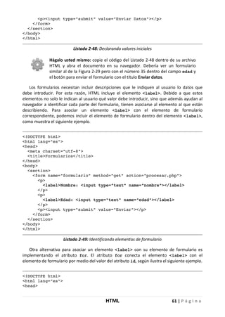 HTML 61 | P á g i n a
<p><input type="submit" value="Enviar Datos"></p>
</form>
</section>
</body>
</html>
Listado 2-48: Declarando valores iniciales
Hágalo usted mismo: copie el código del Listado 2-48 dentro de su archivo
HTML y abra el documento en su navegador. Debería ver un formulario
similar al de la Figura 2-29 pero con el número 35 dentro del campo edad y
el botón para enviar el formulario con el título Enviar datos.
Los formularios necesitan incluir descripciones que le indiquen al usuario lo datos que
debe introducir. Por esta razón, HTML incluye el elemento <label>. Debido a que estos
elementos no solo le indican al usuario qué valor debe introducir, sino que además ayudan al
navegador a identificar cada parte del formulario, tienen asociarse al elemento al que están
describiendo. Para asociar un elemento <label> con el elemento de formulario
correspondiente, podemos incluir el elemento de formulario dentro del elemento <label>,
como muestra el siguiente ejemplo.
<!DOCTYPE html>
<html lang="es">
<head>
<meta charset="utf-8">
<title>Formularios</title>
</head>
<body>
<section>
<form name="formulario" method="get" action="procesar.php">
<p>
<label>Nombre: <input type="text" name="nombre"></label>
</p>
<p>
<label>Edad: <input type="text" name="edad"></label>
</p>
<p><input type="submit" value="Enviar"></p>
</form>
</section>
</body>
</html>
Listado 2-49: Identificando elementos de formulario
Otra alternativa para asociar un elemento <label> con su elemento de formulario es
implementando el atributo for. El atributo for conecta el elemento <label> con el
elemento de formulario por medio del valor del atributo id, según ilustra el siguiente ejemplo.
<!DOCTYPE html>
<html lang="es">
<head>
 