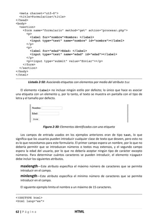 62 | P á g i n a HTML
<meta charset="utf-8">
<title>Formularios</title>
</head>
<body>
<section>
<form name="formulario" method="get" action="procesar.php">
<p>
<label for="nombre">Nombre: </label>
<input type="text" name="nombre" id="nombre"></label>
</p>
<p>
<label for="edad">Edad: </label>
<input type="text" name="edad" id="edad"></label>
</p>
<p><input type="submit" value="Enviar"></p>
</form>
</section>
</body>
</html>
Listado 2-50: Asociando etiquetas con elementos por medio del atributo for
El elemento <label> no incluye ningún estilo por defecto; lo único que hace es asociar
una etiqueta con un elemento y, por lo tanto, el texto se muestra en pantalla con el tipo de
letra y el tamaño por defecto.
Figura 2-30: Elementos identificados con una etiqueta
Los campos de entrada usados en los ejemplos anteriores eran de tipo text, lo que
significa que los usuarios pueden introducir cualquier clase de texto que deseen, pero esto no
es lo que necesitamos para este formulario. El primer campo espera un nombre, por lo que no
debería permitir que se introduzcan números o textos muy extensos, y el segundo campo
espera la edad del usuario, por lo que no debería aceptar ningún tipo de carácter excepto
números. Para determinar cuántos caracteres se pueden introducir, el elemento <input>
debe incluir los siguientes atributos.
maxlength—Este atributo especifica el máximo número de caracteres que se permite
introducir en el campo.
minlength—Este atributo especifica el mínimo número de caracteres que se permite
introducir en el campo.
El siguiente ejemplo limita el nombre a un máximo de 15 caracteres.
<!DOCTYPE html>
<html lang="es">
 
