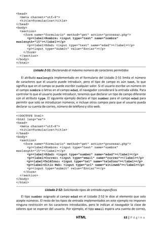 HTML 63 | P á g i n a
<head>
<meta charset="utf-8">
<title>Formularios</title>
</head>
<body>
<section>
<form name="formulario" method="get" action="procesar.php">
<p><label>Nombre: <input type="text" name="nombre"
maxlength="15"></label></p>
<p><label>Edad: <input type="text" name="edad"></label></p>
<p><input type="submit" value="Enviar"></p>
</form>
</section>
</body>
</html>
Listado 2-51: Declarando el máximo número de caracteres permitidos
El atributo maxlength implementado en el formulario del Listado 2-51 limita el número
de caracteres que el usuario puede introducir, pero el tipo de campo es aún text, lo que
significa que en el campo se puede escribir cualquier valor. Si el usuario escribe un número en
el campo nombre o letras en el campo edad, el navegador considerará la entrada válida. Para
controlar lo que el usuario puede introducir, tenemos que declarar un tipo de campo diferente
con el atributo type. El siguiente ejemplo declara el tipo number para el campo edad para
permitir que solo se introduzcan números, e incluye otros campos para que el usuario pueda
declarar su cuenta de correo, número de teléfono y sitio web.
<!DOCTYPE html>
<html lang="es">
<head>
<meta charset="utf-8">
<title>Formularios</title>
</head>
<body>
<section>
<form name="formulario" method="get" action="procesar.php">
<p><label>Nombre: <input type="text" name="nombre"
maxlength="15"></label></p>
<p><label>Edad: <input type="number" name="edad"></label></p>
<p><label>Correo: <input type="email" name="correo"></label></p>
<p><label>Teléfono: <input type="tel" name="telefono"></label></p>
<p><label>Sitio Web: <input type="url" name="sitioweb"></label></p>
<p><input type="submit" value="Enviar"></p>
</form>
</section>
</body>
</html>
Listado 2-52: Solicitando tipos de entrada específicos
El tipo number asignado al campo edad en el Listado 2-52 le dice al elemento que solo
acepte números. El resto de los tipos de entrada implementados en este ejemplo no imponen
ninguna restricción en los caracteres introducidos, pero le indican al navegador la clase de
valores que se esperan del usuario. Por ejemplo, el tipo email espera una cuenta de correo,
 
