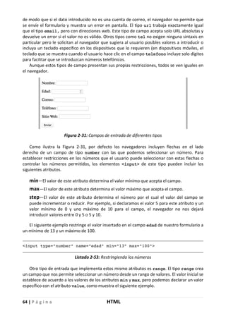 64 | P á g i n a HTML
de modo que si el dato introducido no es una cuenta de correo, el navegador no permite que
se envíe el formulario y muestra un error en pantalla. El tipo url trabaja exactamente igual
que el tipo email, pero con direcciones web. Este tipo de campo acepta solo URL absolutas y
devuelve un error si el valor no es válido. Otros tipos como tel no exigen ninguna sintaxis en
particular pero le solicitan al navegador que sugiera al usuario posibles valores a introducir o
incluya un teclado específico en los dispositivos que lo requieren (en dispositivos móviles, el
teclado que se muestra cuando el usuario hace clic en el campo telefono incluye solo dígitos
para facilitar que se introduzcan números telefónicos.
Aunque estos tipos de campo presentan sus propias restricciones, todos se ven iguales en
el navegador.
Figura 2-31: Campos de entrada de diferentes tipos
Como ilustra la Figura 2-31, por defecto los navegadores incluyen flechas en el lado
derecho de un campo de tipo number con las que podemos seleccionar un número. Para
establecer restricciones en los números que el usuario puede seleccionar con estas flechas o
controlar los números permitidos, los elementos <input> de este tipo pueden incluir los
siguientes atributos.
min—El valor de este atributo determina el valor mínimo que acepta el campo.
max—El valor de este atributo determina el valor máximo que acepta el campo.
step—El valor de este atributo determina el número por el cual el valor del campo se
puede incrementar o reducir. Por ejemplo, si declaramos el valor 5 para este atributo y un
valor mínimo de 0 y uno máximo de 10 para el campo, el navegador no nos dejará
introducir valores entre 0 y 5 o 5 y 10.
El siguiente ejemplo restringe el valor insertado en el campo edad de nuestro formulario a
un mínimo de 13 y un máximo de 100.
<input type="number" name="edad" min="13" max="100">
Listado 2-53: Restringiendo los números
Otro tipo de entrada que implementa estos mismo atributos es range. El tipo range crea
un campo que nos permite seleccionar un número desde un rango de valores. El valor inicial se
establece de acuerdo a los valores de los atributos min y max, pero podemos declarar un valor
específico con el atributo value, como muestra el siguiente ejemplo.
 