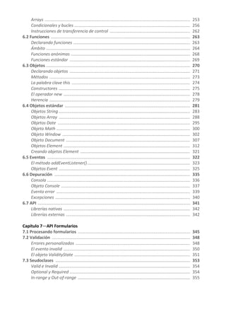 Arrays ........................................................................................................................... 253
Condicionales y bucles .................................................................................................. 256
Instrucciones de transferencia de control .................................................................... 262
6.2 Funciones ...................................................................................................................... 263
Declarando funciones ................................................................................................... 263
Ámbito .......................................................................................................................... 264
Funciones anónimas ..................................................................................................... 268
Funciones estándar ...................................................................................................... 269
6.3 Objetos .......................................................................................................................... 270
Declarando objetos ...................................................................................................... 271
Métodos ....................................................................................................................... 273
La palabra clave this .................................................................................................... 274
Constructores ............................................................................................................... 275
El operador new ........................................................................................................... 278
Herencia ....................................................................................................................... 279
6.4 Objetos estándar .......................................................................................................... 281
Objetos String ............................................................................................................... 283
Objetos Array ............................................................................................................... 288
Objetos Date ................................................................................................................ 295
Objeto Math ................................................................................................................. 300
Objeto Window ............................................................................................................ 302
Objeto Document ......................................................................................................... 307
Objetos Element ........................................................................................................... 312
Creando objetos Element ............................................................................................. 321
6.5 Eventos ......................................................................................................................... 322
El método addEventListener()....................................................................................... 323
Objetos Event ............................................................................................................... 325
6.6 Depuración ................................................................................................................... 335
Consola ......................................................................................................................... 336
Objeto Console ............................................................................................................. 337
Evento error ................................................................................................................. 339
Excepciones .................................................................................................................. 340
6.7 API ................................................................................................................................. 341
Librerías nativas ........................................................................................................... 342
Librerías externas ......................................................................................................... 342
Capítulo 7—API Formularios
7.1 Procesando formularios ............................................................................................... 345
7.2 Validación ..................................................................................................................... 348
Errores personalizados ................................................................................................. 348
El evento invalid ........................................................................................................... 350
El objeto ValidityState .................................................................................................. 351
7.3 Seudoclases .................................................................................................................. 353
Valid e Invalid ............................................................................................................... 354
Optional y Required ...................................................................................................... 354
In-range y Out-of-range ............................................................................................... 355
 