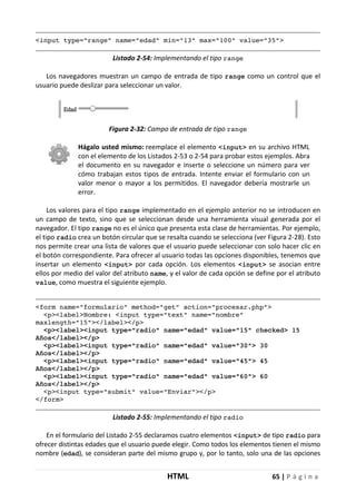 HTML 65 | P á g i n a
<input type="range" name="edad" min="13" max="100" value="35">
Listado 2-54: Implementando el tipo range
Los navegadores muestran un campo de entrada de tipo range como un control que el
usuario puede deslizar para seleccionar un valor.
Figura 2-32: Campo de entrada de tipo range
Hágalo usted mismo: reemplace el elemento <input> en su archivo HTML
con el elemento de los Listados 2-53 o 2-54 para probar estos ejemplos. Abra
el documento en su navegador e inserte o seleccione un número para ver
cómo trabajan estos tipos de entrada. Intente enviar el formulario con un
valor menor o mayor a los permitidos. El navegador debería mostrarle un
error.
Los valores para el tipo range implementado en el ejemplo anterior no se introducen en
un campo de texto, sino que se seleccionan desde una herramienta visual generada por el
navegador. El tipo range no es el único que presenta esta clase de herramientas. Por ejemplo,
el tipo radio crea un botón circular que se resalta cuando se selecciona (ver Figura 2-28). Esto
nos permite crear una lista de valores que el usuario puede seleccionar con solo hacer clic en
el botón correspondiente. Para ofrecer al usuario todas las opciones disponibles, tenemos que
insertar un elemento <input> por cada opción. Los elementos <input> se asocian entre
ellos por medio del valor del atributo name, y el valor de cada opción se define por el atributo
value, como muestra el siguiente ejemplo.
<form name="formulario" method="get" action="procesar.php">
<p><label>Nombre: <input type="text" name="nombre"
maxlength="15"></label></p>
<p><label><input type="radio" name="edad" value="15" checked> 15
Años</label></p>
<p><label><input type="radio" name="edad" value="30"> 30
Años</label></p>
<p><label><input type="radio" name="edad" value="45"> 45
Años</label></p>
<p><label><input type="radio" name="edad" value="60"> 60
Años</label></p>
<p><input type="submit" value="Enviar"></p>
</form>
Listado 2-55: Implementando el tipo radio
En el formulario del Listado 2-55 declaramos cuatro elementos <input> de tipo radio para
ofrecer distintas edades que el usuario puede elegir. Como todos los elementos tienen el mismo
nombre (edad), se consideran parte del mismo grupo y, por lo tanto, solo una de las opciones
 