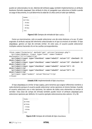 66 | P á g i n a HTML
puede ser seleccionada a la vez. Además del atributo name, también implementamos un atributo
booleano llamado checked. Este atributo le dice al navegador que seleccione el botón cuando
se carga el documento, lo cual determina la edad de 15 años como el valor por defecto.
Figura 2-33: Campos de entrada de tipo radio
Como ya mencionamos, solo se puede seleccionar uno de estos botones a la vez. El valor
asignado al atributo value del elemento seleccionado es el que se enviará al servidor. El tipo
checkbox genera un tipo de entrada similar. En este caso, el usuario puede seleccionar
múltiples valores haciendo clic en las casillas correspondientes.
<form name="formulario" method="get" action="procesar.php">
<p><label>Nombre: <input type="text" name="nombre"
maxlength="15"></label></p>
<p><label><input type="checkbox" name="edad15" value="15" checked> 15
Años</label></p>
<p><label><input type="checkbox" name="edad30" value="30" checked> 30
Años</label></p>
<p><label><input type="checkbox" name="edad45" value="45"> 45
Años</label></p>
<p><label><input type="checkbox" name="edad60" value="60"> 60
Años</label></p>
<p><input type="submit" value="Enviar"></p>
</form>
Listado 2-56: Implementando el tipo checkbox
El tipo checkbox es similar al tipo radio, pero tenemos que asignar diferentes nombres a
cada elemento porque el usuario puede seleccionar varias opciones al mismo tiempo. Cuando
el usuario selecciona una o más opciones, los valores de todos esos elementos se envían al
servidor. Esta clase de campo de entrada también puede incluir el atributo checked para
seleccionar opciones por defecto. En nuestro ejemplo seleccionamos dos valores: 15 y 30.
Figura 2-34: Campos de entrada de tipo checkbox
 