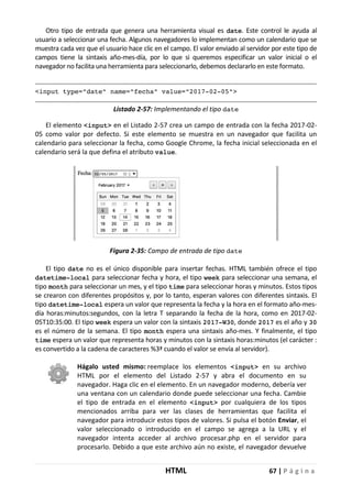 HTML 67 | P á g i n a
Otro tipo de entrada que genera una herramienta visual es date. Este control le ayuda al
usuario a seleccionar una fecha. Algunos navegadores lo implementan como un calendario que se
muestra cada vez que el usuario hace clic en el campo. El valor enviado al servidor por este tipo de
campos tiene la sintaxis año-mes-día, por lo que si queremos especificar un valor inicial o el
navegador no facilita una herramienta para seleccionarlo, debemos declararlo en este formato.
<input type="date" name="fecha" value="2017-02-05">
Listado 2-57: Implementando el tipo date
El elemento <input> en el Listado 2-57 crea un campo de entrada con la fecha 2017-02-
05 como valor por defecto. Si este elemento se muestra en un navegador que facilita un
calendario para seleccionar la fecha, como Google Chrome, la fecha inicial seleccionada en el
calendario será la que defina el atributo value.
Figura 2-35: Campo de entrada de tipo date
El tipo date no es el único disponible para insertar fechas. HTML también ofrece el tipo
datetime-local para seleccionar fecha y hora, el tipo week para seleccionar una semana, el
tipo month para seleccionar un mes, y el tipo time para seleccionar horas y minutos. Estos tipos
se crearon con diferentes propósitos y, por lo tanto, esperan valores con diferentes sintaxis. El
tipo datetime-local espera un valor que representa la fecha y la hora en el formato año-mes-
día horas:minutos:segundos, con la letra T separando la fecha de la hora, como en 2017-02-
05T10:35:00. El tipo week espera un valor con la sintaxis 2017-W30, donde 2017 es el año y 30
es el número de la semana. El tipo month espera una sintaxis año-mes. Y finalmente, el tipo
time espera un valor que representa horas y minutos con la sintaxis horas:minutos (el carácter :
es convertido a la cadena de caracteres %3ª cuando el valor se envía al servidor).
Hágalo usted mismo: reemplace los elementos <input> en su archivo
HTML por el elemento del Listado 2-57 y abra el documento en su
navegador. Haga clic en el elemento. En un navegador moderno, debería ver
una ventana con un calendario donde puede seleccionar una fecha. Cambie
el tipo de entrada en el elemento <input> por cualquiera de los tipos
mencionados arriba para ver las clases de herramientas que facilita el
navegador para introducir estos tipos de valores. Si pulsa el botón Enviar, el
valor seleccionado o introducido en el campo se agrega a la URL y el
navegador intenta acceder al archivo procesar.php en el servidor para
procesarlo. Debido a que este archivo aún no existe, el navegador devuelve
 