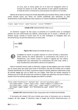 68 | P á g i n a HTML
un error, pero al menos podrá ver en la barra de navegación cómo se
incluyen los valores en la URL. Más adelante en este capítulo estudiaremos
el modo de enviar un formulario y cómo procesar los valores en el servidor.
Además de los tipos de campos de entrada disponibles para introducir fechas, existe un tipo de
campo llamado color que ofrece una interfaz predefinida para seleccionar un valor.
Generalmente, el valor esperado por estos campos es un número hexadecimal, como #00FF00.
<input type="color" name="micolor" value="#99BB00">
Listado 2-58: Implementando el tipo color
Un elemento <input> de tipo color se presenta en la pantalla como un rectángulo
pintado del color determinado por defecto, seleccionado por el usuario, o definido por el
atributo value. Cuando el usuario hace clic en este rectángulo, el navegador abre una
herramienta que nos permite seleccionar un nuevo color.
Figura 2-36: Campo de entrada de tipo color
Lo básico: los colores se pueden expresar en varios formatos y seleccionar
desde sistemas de colores diferentes. La nomenclatura más común es la
hexadecimal, cuya sintaxis incluye el carácter # seguido por tres valores
hexadecimales que representan los componentes del color (rojo, verde, y
azul). Estudiaremos cómo definir colores en el Capítulo 3.
Hasta el momento hemos usado un elemento <input> de tipo submit para crear el botón
que el usuario tiene que pulsar para enviar el formulario. Este tipo de entrada crea un botón
estándar identificado con un título. Si queremos mejorar el diseño, podemos implementar el tipo
de entrada image que crea un botón con una imagen. Estos tipos de campos requieren el
atributo src con la URL del archivo que contiene la imagen que queremos usar para el botón, y
pueden incluir los atributos width y height para definir su tamaño.
<form name="formulario" method="get" action="procesar.php">
<p><label>Name: <input type="text" name="nombre"></label></p>
<p><label>Age: <input type="text" name="edad"></label></p>
<p><input type="image" src="botonenviar.png" width="100"></p>
</form>
Listado 2-59: Implementando el tipo image para crear un botón personalizado
El formulario del Listado 2-59 crea el botón para enviar el formulario con un elemento
<input> de tipo image. El elemento carga la imagen del archivo botonenviar.png y la
 