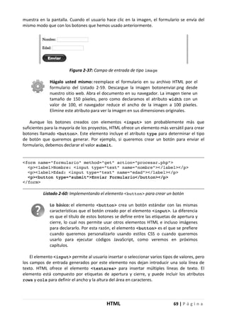 HTML 69 | P á g i n a
muestra en la pantalla. Cuando el usuario hace clic en la imagen, el formulario se envía del
mismo modo que con los botones que hemos usado anteriormente.
Figura 2-37: Campo de entrada de tipo image
Hágalo usted mismo: reemplace el formulario en su archivo HTML por el
formulario del Listado 2-59. Descargue la imagen botonenviar.png desde
nuestro sitio web. Abra el documento en su navegador. La imagen tiene un
tamaño de 150 píxeles, pero como declaramos el atributo width con un
valor de 100, el navegador reduce el ancho de la imagen a 100 píxeles.
Elimine este atributo para ver la imagen en sus dimensiones originales.
Aunque los botones creados con elementos <input> son probablemente más que
suficientes para la mayoría de los proyectos, HTML ofrece un elemento más versátil para crear
botones llamado <button>. Este elemento incluye el atributo type para determinar el tipo
de botón que queremos generar. Por ejemplo, si queremos crear un botón para enviar el
formulario, debemos declarar el valor submit.
<form name="formulario" method="get" action="procesar.php">
<p><label>Nombre: <input type="text" name="nombre"></label></p>
<p><label>Edad: <input type="text" name="edad"></label></p>
<p><button type="submit">Enviar Formulario</button></p>
</form>
Listado 2-60: Implementando el elemento <button> para crear un botón
Lo básico: el elemento <button> crea un botón estándar con las mismas
características que el botón creado por el elemento <input>. La diferencia
es que el título de estos botones se define entre las etiquetas de apertura y
cierre, lo cual nos permite usar otros elementos HTML e incluso imágenes
para declararlo. Por esta razón, el elemento <button> es el que se prefiere
cuando queremos personalizarlo usando estilos CSS o cuando queremos
usarlo para ejecutar códigos JavaScript, como veremos en próximos
capítulos.
El elemento <input> permite al usuario insertar o seleccionar varios tipos de valores, pero
los campos de entrada generados por este elemento nos dejan introducir una sola línea de
texto. HTML ofrece el elemento <textarea> para insertar múltiples líneas de texto. El
elemento está compuesto por etiquetas de apertura y cierre, y puede incluir los atributos
rows y cols para definir el ancho y la altura del área en caracteres.
 