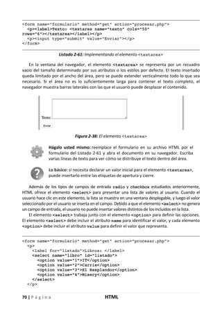 70 | P á g i n a HTML
<form name="formulario" method="get" action="procesar.php">
<p><label>Texto: <textarea name="texto" cols="50"
rows="6"></textarea></label></p>
<p><input type="submit" value="Enviar"></p>
</form>
Listado 2-61: Implementando el elemento <textarea>
En la ventana del navegador, el elemento <textarea> se representa por un recuadro
vacío del tamaño determinado por sus atributos o los estilos por defecto. El texto insertado
queda limitado por el ancho del área, pero se puede extender verticalmente todo lo que sea
necesario. Si el área no es lo suficientemente larga para contener el texto completo, el
navegador muestra barras laterales con las que el usuario puede desplazar el contenido.
Figura 2-38: El elemento <textarea>
Hágalo usted mismo: reemplace el formulario en su archivo HTML por el
formulario del Listado 2-61 y abra el documento en su navegador. Escriba
varias líneas de texto para ver cómo se distribuye el texto dentro del área.
Lo básico: si necesita declarar un valor inicial para el elemento <textarea>,
puede insertarlo entre las etiquetas de apertura y cierre.
Además de los tipos de campos de entrada radio y checkbox estudiados anteriormente,
HTML ofrece el elemento <select> para presentar una lista de valores al usuario. Cuando el
usuario hace clic en este elemento, la lista se muestra en una ventana desplegable, y luego el valor
seleccionado por el usuario se inserta en el campo. Debido a que el elemento <select> no genera
un campo de entrada, el usuario no puede insertar valores distintos de los incluidos en la lista.
El elemento <select> trabaja junto con el elemento <option> para definir las opciones.
El elemento <select> debe incluir el atributo name para identificar el valor, y cada elemento
<option> debe incluir el atributo value para definir el valor que representa.
<form name="formulario" method="get" action="procesar.php">
<p>
<label for="listado">Libros: </label>
<select name="libro" id="listado">
<option value="1">IT</option>
<option value="2">Carrie</option>
<option value="3">El Resplandor</option>
<option value="4">Misery</option>
</select>
</p>
 