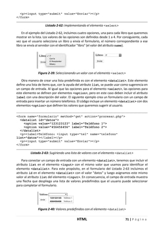 HTML 71 | P á g i n a
<p><input type="submit" value="Enviar"></p>
</form>
Listado 2-62: Implementando el elemento <select>
En el ejemplo del Listado 2-62, incluimos cuatro opciones, una para cada libro que queremos
mostrar en la lista. Los valores de las opciones son definidos desde 1 a 4. Por consiguiente, cada
vez que el usuario selecciona un libro y envía el formulario, el número correspondiente a ese
libro se envía al servidor con el identificador "libro" (el valor del atributo name).
Figura 2-39: Seleccionando un valor con el elemento <select>
Otra manera de crear una lista predefinida es con el elemento <datalist>. Este elemento
define una lista de ítems que, con la ayuda del atributo list, se puede usar como sugerencia en
un campo de entrada. Al igual que las opciones para el elemento <select>, las opciones para
este elemento se definen por elementos <option>, pero en este caso deben incluir el atributo
label con una descripción del valor. El siguiente ejemplo crea un formulario con un campo de
entrada para insertar un número telefónico. El código incluye un elemento <datalist> con dos
elementos <option> que definen los valores que queremos sugerir al usuario.
<form name="formulario" method="get" action="procesar.php">
<datalist id="datos">
<option value="123123123" label="Teléfono 1">
<option value="456456456" label="Teléfono 2">
</datalist>
<p><label>Teléfono: <input type="tel" name="telefono"
list="datos"></label></p>
<p><input type="submit" value="Enviar"></p>
</form>
Listado 2-63: Sugiriendo una lista de valores con el elemento <datalist>
Para conectar un campo de entrada con un elemento <datalist>, tenemos que incluir el
atributo list en el elemento <input> con el mismo valor que usamos para identificar el
elemento <datalist>. Para este propósito, en el formulario del Listado 2-63 incluimos el
atributo id en el elemento <datalist> con el valor "datos" y luego asignamos este mismo
valor al atributo list del elemento <input>. En consecuencia, el campo de entrada muestra
una flecha que despliega una lista de valores predefinidos que el usuario puede seleccionar
para completar el formulario.
Figura 2-40: Valores predefinidos con el elemento <datalist>
 