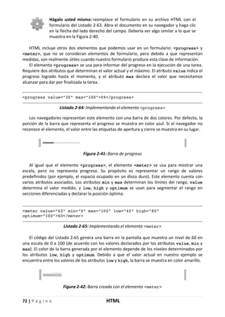 72 | P á g i n a HTML
Hágalo usted mismo: reemplace el formulario en su archivo HTML con el
formulario del Listado 2-63. Abra el documento en su navegador y haga clic
en la flecha del lado derecho del campo. Debería ver algo similar a lo que se
muestra en la Figura 2-40.
HTML incluye otros dos elementos que podemos usar en un formulario: <progress> y
<meter>, que no se consideran elementos de formulario, pero debido a que representan
medidas, son realmente útiles cuando nuestro formulario produce esta clase de información.
El elemento <progress> se usa para informar del progreso en la ejecución de una tarea.
Requiere dos atributos que determinan el valor actual y el máximo. El atributo value indica el
progreso logrado hasta el momento, y el atributo max declara el valor que necesitamos
alcanzar para dar por finalizada la tarea.
<progress value="30" max="100">0%</progress>
Listado 2-64: Implementando el elemento <progress>
Los navegadores representan este elemento con una barra de dos colores. Por defecto, la
porción de la barra que representa el progreso se muestra en color azul. Si el navegador no
reconoce el elemento, el valor entre las etiquetas de apertura y cierre se muestra en su lugar.
Figura 2-41: Barra de progreso
Al igual que el elemento <progress>, el elemento <meter> se usa para mostrar una
escala, pero no representa progreso. Su propósito es representar un rango de valores
predefinidos (por ejemplo, el espacio ocupado en un disco duro). Este elemento cuenta con
varios atributos asociados. Los atributos min y max determinan los límites del rango, value
determina el valor medido, y low, high y optimum se usan para segmentar el rango en
secciones diferenciadas y declarar la posición óptima.
<meter value="60" min="0" max="100" low="40" high="80"
optimum="100">60</meter>
Listado 2-65: Implementando el elemento <meter>
El código del Listado 2-65 genera una barra en la pantalla que muestra un nivel de 60 en
una escala de 0 a 100 (de acuerdo con los valores declarados por los atributos value, min y
max). El color de la barra generada por el elemento depende de los niveles determinados por
los atributos low, high y optimum. Debido a que el valor actual en nuestro ejemplo se
encuentra entre los valores de los atributos low y high, la barra se muestra en color amarillo.
Figura 2-42: Barra creada con el elemento <meter>
 