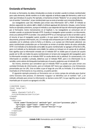 HTML 73 | P á g i n a
Enviando el formulario
Al enviar un formulario, los datos introducidos se envían al servidor usando la sintaxis nombre/valor
para cada elemento, donde nombre es el valor asignado al atributo name del elemento y valor es el
valor que introduce el usuario. Por ejemplo, si insertamos el texto "Roberto" en un campo de entrada
con el nombre "minombre", el par nombre/valor que se envía al servidor será minombre/Roberto.
Los navegadores usan dos métodos para enviar esta información: GET y POST. El método se
declara asignando los valores GET o POST al atributo method del elemento <form>, como hemos
hecho en ejemplos anteriores, aunque el método a usar depende del tipo de información gestionada
por el formulario. Como mencionamos en el Capítulo 1, los navegadores se comunican con el
servidor usando un protocolo llamado HTTP. Cuando el navegador quiere acceder a un documento,
envía una solicitud HTTP al servidor. Una solicitud HTTP es un mensaje que le dice al servidor cuál es
el recurso al que el navegador quiere acceder y lo que quiere hacer con el mismo (descargar el
documento, procesar información, etc.). El mensaje está compuesto por la URL del recurso, los datos
asociados con la solicitud, como la fecha y el idioma, y un cuerpo con información adicional. Los
pares nombre/valor producidos por un formulario se envían al servidor dentro de estas solicitudes
HTTP. Si el método se ha declarado como GET, los pares nombre/valor se agregan al final de la URL,
pero si el método se ha declarado como POST, los valores se incluyen en el cuerpo de la solicitud.
Esto significa que la información enviada con el método GET es visible para el usuario (el usuario
puede ver la URL con todos los pares nombre/valor en la barra de navegación del navegador), pero
la información enviada con el método POST se oculta dentro de la solicitud. En consecuencia, si la
información es sensible o privada, debemos usar el método POST, pero si la información no es
sensible, como valores de búsqueda insertados por el usuario, podemos usar el método GET.
Así mismo, tenemos que considerar que el método POST se puede usar para enviar una
cantidad ilimitada de información, pero el método GET tiene que adaptarse a las limitaciones
presentadas por las URL. Esto se debe a que el largo de una URL es limitado. Si la información
insertada en el formulario es muy extensa, se podría perder.
El siguiente ejemplo presenta un formulario con un único campo de entrada para ilustrar
cómo funciona este proceso. El elemento <input> se identifica con el nombre "val", y el
método utilizado para enviar la información se declara como GET, lo que significa que el valor
insertado por el usuario se agregará a la URL.
<!DOCTYPE html>
<html lang="es">
<head>
<meta charset="utf-8">
<title>Formularios</title>
</head>
<body>
<section>
<form name="formulario" method="get" action="procesar.php">
<p><input type="text" name="val"></p>
<p><input type="submit" value="Enviar"></p>
</form>
</section>
</body>
</html>
Listado 2-66: Formularios con el método GET
 