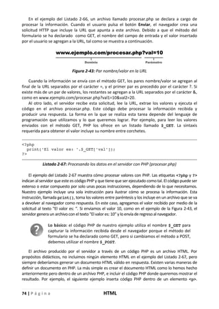 74 | P á g i n a HTML
En el ejemplo del Listado 2-66, un archivo llamado procesar.php se declara a cargo de
procesar la información. Cuando el usuario pulsa el botón Enviar, el navegador crea una
solicitud HTTP que incluye la URL que apunta a este archivo. Debido a que el método del
formulario se ha declarado como GET, el nombre del campo de entrada y el valor insertado
por el usuario se agregan a la URL, tal como se muestra a continuación.
Figura 2-43: Par nombre/valor en la URL
Cuando la información se envía con el método GET, los pares nombre/valor se agregan al
final de la URL separados por el carácter =, y el primer par es precedido por el carácter ?. Si
existe más de un par de valores, los restantes se agregan a la URL separados por el carácter &,
como en www.ejemplo.com/procesar.php?val1=10&val2=20.
Al otro lado, el servidor recibe esta solicitud, lee la URL, extrae los valores y ejecuta el
código en el archivo procesar.php. Este código debe procesar la información recibida y
producir una respuesta. La forma en la que se realiza esta tarea depende del lenguaje de
programación que utilizamos y lo que queremos lograr. Por ejemplo, para leer los valores
enviados con el método GET, PHP los ofrece en un listado llamado $_GET. La sintaxis
requerida para obtener el valor incluye su nombre entre corchetes.
<?php
print('El valor es: '.$_GET['val']);
?>
Listado 2-67: Procesando los datos en el servidor con PHP (procesar.php)
El ejemplo del Listado 2-67 muestra cómo procesar valores con PHP. Las etiquetas <?php y ?>
indican al servidor que este es código PHP y que tiene que ser ejecutado como tal. El código puede ser
extenso o estar compuesto por solo unas pocas instrucciones, dependiendo de lo que necesitamos.
Nuestro ejemplo incluye una sola instrucción para ilustrar cómo se procesa la información. Esta
instrucción, llamada print(), toma los valores entre paréntesis y los incluye en un archivo que se va
a devolver al navegador como respuesta. En este caso, agregamos el valor recibido por medio de la
solicitud al texto "El valor es: ". Si enviamos el valor 10, como en el ejemplo de la Figura 2-43, el
servidor genera un archivo con el texto "El valor es: 10" y lo envía de regreso al navegador.
Lo básico: el código PHP de nuestro ejemplo utiliza el nombre $_GET para
capturar la información recibida desde el navegador porque el método del
formulario se ha declarado como GET, pero si cambiamos el método a POST,
debemos utilizar el nombre $_POST.
El archivo producido por el servidor a través de un código PHP es un archivo HTML. Por
propósitos didácticos, no incluimos ningún elemento HTML en el ejemplo del Listado 2-67, pero
siempre deberíamos generar un documento HTML válido en respuesta. Existen varias maneras de
definir un documento en PHP. La más simple es crear el documento HTML como lo hemos hecho
anteriormente pero dentro de un archivo PHP, e incluir el código PHP donde queremos mostrar el
resultado. Por ejemplo, el siguiente ejemplo inserta código PHP dentro de un elemento <p>.
 