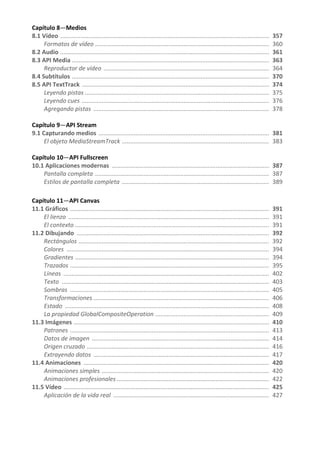 Capítulo 8—Medios
8.1 Vídeo ............................................................................................................................. 357
Formatos de vídeo ........................................................................................................ 360
8.2 Audio ............................................................................................................................. 361
8.3 API Media ...................................................................................................................... 363
Reproductor de vídeo ................................................................................................... 364
8.4 Subtítulos ...................................................................................................................... 370
8.5 API TextTrack ................................................................................................................ 374
Leyendo pistas .............................................................................................................. 375
Leyendo cues ................................................................................................................ 376
Agregando pistas ......................................................................................................... 378
Capítulo 9—API Stream
9.1 Capturando medios ...................................................................................................... 381
El objeto MediaStreamTrack ........................................................................................ 383
Capítulo 10—API Fullscreen
10.1 Aplicaciones modernas .............................................................................................. 387
Pantalla completa ........................................................................................................ 387
Estilos de pantalla completa ........................................................................................ 389
Capítulo 11—API Canvas
11.1 Gráficos ....................................................................................................................... 391
El lienzo ........................................................................................................................ 391
El contexto .................................................................................................................... 391
11.2 Dibujando ................................................................................................................... 392
Rectángulos .................................................................................................................. 392
Colores ......................................................................................................................... 394
Gradientes .................................................................................................................... 394
Trazados ....................................................................................................................... 395
Líneas ........................................................................................................................... 402
Texto ............................................................................................................................ 403
Sombras ....................................................................................................................... 405
Transformaciones ......................................................................................................... 406
Estado .......................................................................................................................... 408
La propiedad GlobalCompositeOperation .................................................................... 409
11.3 Imágenes ..................................................................................................................... 410
Patrones ....................................................................................................................... 413
Datos de imagen .......................................................................................................... 414
Origen cruzado ............................................................................................................. 416
Extrayendo datos ......................................................................................................... 417
11.4 Animaciones ............................................................................................................... 420
Animaciones simples .................................................................................................... 420
Animaciones profesionales ........................................................................................... 422
11.5 Vídeo ........................................................................................................................... 425
Aplicación de la vida real ............................................................................................. 427
 