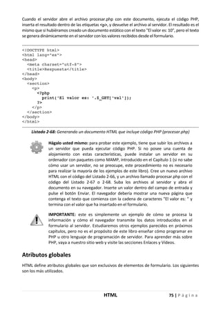 HTML 75 | P á g i n a
Cuando el servidor abre el archivo procesar.php con este documento, ejecuta el código PHP,
inserta el resultado dentro de las etiquetas <p>, y devuelve el archivo al servidor. El resultado es el
mismo que si hubiéramos creado un documento estático con el texto "El valor es: 10", pero el texto
se genera dinámicamente en el servidor con los valores recibidos desde el formulario.
<!DOCTYPE html>
<html lang="es">
<head>
<meta charset="utf-8">
<title>Respuesta</title>
</head>
<body>
<section>
<p>
<?php
print('El valor es: '.$_GET['val']);
?>
</p>
</section>
</body>
</html>
Listado 2-68: Generando un documento HTML que incluye código PHP (procesar.php)
Hágalo usted mismo: para probar este ejemplo, tiene que subir los archivos a
un servidor que pueda ejecutar código PHP. Si no posee una cuenta de
alojamiento con estas características, puede instalar un servidor en su
ordenador con paquetes como MAMP, introducido en el Capítulo 1 (si no sabe
cómo usar un servidor, no se preocupe, este procedimiento no es necesario
para realizar la mayoría de los ejemplos de este libro). Cree un nuevo archivo
HTML con el código del Listado 2-66, y un archivo llamado procesar.php con el
código del Listado 2-67 o 2-68. Suba los archivos al servidor y abra el
documento en su navegador. Inserte un valor dentro del campo de entrada y
pulse el botón Enviar. El navegador debería mostrar una nueva página que
contenga el texto que comienza con la cadena de caracteres "El valor es: " y
termina con el valor que ha insertado en el formulario.
IMPORTANTE: este es simplemente un ejemplo de cómo se procesa la
información y cómo el navegador transmite los datos introducidos en el
formulario al servidor. Estudiaremos otros ejemplos parecidos en próximos
capítulos, pero no es el propósito de este libro enseñar cómo programar en
PHP u otro lenguaje de programación de servidor. Para aprender más sobre
PHP, vaya a nuestro sitio web y visite las secciones Enlaces y Vídeos.
Atributos globales
HTML define atributos globales que son exclusivos de elementos de formulario. Los siguientes
son los más utilizados.
 