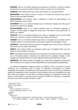 76 | P á g i n a HTML
disabled—Este es un atributo booleano que desactiva el elemento. Cuando el atributo
está presente, el usuario no puede introducir valores o interactuar con el elemento.
readonly—Este atributo indica que el valor del elemento no se puede modificar.
placeholder—Este atributo muestra un texto en el fondo del elemento que indica al
usuario el valor que debe introducir.
autocomplete—Este atributo activa o desactiva la función de autocompletar. Los
valores disponibles son on y off.
novalidate—Este es un atributo booleano para el elemento <form> que indica que el
formulario no debería ser validado.
formnovalidate—Este es un atributo booleano para los elementos <button> e
<input> de tipo submit e image que indica que el formulario al que pertenecen no
debería ser validado.
required—Este es un atributo booleano que indica al navegador que el usuario debe
seleccionar o insertar un valor en el elemento para validar el formulario.
multiple—Este es un atributo booleano que indica al navegador que se pueden insertar
múltiples valores en el campo (se aplica a elementos <input> de tipo email y file).
autofocus—Este atributo booleano solicita al navegador que mueva el foco al elemento
tan pronto como se carga el documento.
pattern—Este atributo define una expresión regular que el navegador debe usar para
validar el valor insertado en el campo.
form—Este atributo asocia el elemento con un formulario. Se usa para conectar un elemento
con un formulario cuando el elemento no se define entre las etiquetas <form>. El valor
asignado a este atributo debe ser el mismo asignado al atributo id del elemento <form>.
spellcheck—Este atributo solicita al navegador que compruebe la ortografía y gramática del
valor introducido en el campo. Los valores disponibles son true (verdadero) y false (falso).
Los atributos disabled y readonly tienen un propósito similar, no permitir al usuario
interactuar con el elemento, pero se aplican en diferentes circunstancias. El atributo
disabled normalmente se implementa cuando queremos mostrar al usuario que el elemento
puede estar disponible en otras condiciones, como cuando el control no es aplicable en el país
del usuario, por ejemplo. Por otro lado, el atributo readonly se implementa cuando solo
existe un valor posible y no queremos que el usuario lo cambie. Por ejemplo, en el siguiente
formulario, el usuario no puede introducir la edad.
<!DOCTYPE html>
<html lang="es">
<head>
<meta charset="utf-8">
<title>Formularios</title>
</head>
<body>
<section>
<form name="formulario" method="get" action="procesar.php">
<p><label>Nombre: <input type="text" name="nombre"></label></p>
 
