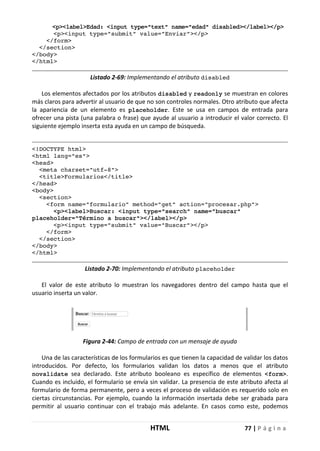HTML 77 | P á g i n a
<p><label>Edad: <input type="text" name="edad" disabled></label></p>
<p><input type="submit" value="Enviar"></p>
</form>
</section>
</body>
</html>
Listado 2-69: Implementando el atributo disabled
Los elementos afectados por los atributos disabled y readonly se muestran en colores
más claros para advertir al usuario de que no son controles normales. Otro atributo que afecta
la apariencia de un elemento es placeholder. Este se usa en campos de entrada para
ofrecer una pista (una palabra o frase) que ayude al usuario a introducir el valor correcto. El
siguiente ejemplo inserta esta ayuda en un campo de búsqueda.
<!DOCTYPE html>
<html lang="es">
<head>
<meta charset="utf-8">
<title>Formularios</title>
</head>
<body>
<section>
<form name="formulario" method="get" action="procesar.php">
<p><label>Buscar: <input type="search" name="buscar"
placeholder="Término a buscar"></label></p>
<p><input type="submit" value="Buscar"></p>
</form>
</section>
</body>
</html>
Listado 2-70: Implementando el atributo placeholder
El valor de este atributo lo muestran los navegadores dentro del campo hasta que el
usuario inserta un valor.
Figura 2-44: Campo de entrada con un mensaje de ayuda
Una de las características de los formularios es que tienen la capacidad de validar los datos
introducidos. Por defecto, los formularios validan los datos a menos que el atributo
novalidate sea declarado. Este atributo booleano es específico de elementos <form>.
Cuando es incluido, el formulario se envía sin validar. La presencia de este atributo afecta al
formulario de forma permanente, pero a veces el proceso de validación es requerido solo en
ciertas circunstancias. Por ejemplo, cuando la información insertada debe ser grabada para
permitir al usuario continuar con el trabajo más adelante. En casos como este, podemos
 