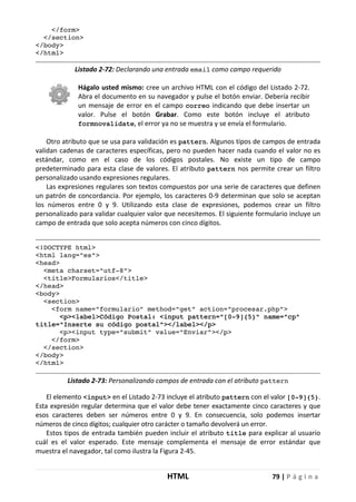 HTML 79 | P á g i n a
</form>
</section>
</body>
</html>
Listado 2-72: Declarando una entrada email como campo requerido
Hágalo usted mismo: cree un archivo HTML con el código del Listado 2-72.
Abra el documento en su navegador y pulse el botón enviar. Debería recibir
un mensaje de error en el campo correo indicando que debe insertar un
valor. Pulse el botón Grabar. Como este botón incluye el atributo
formnovalidate, el error ya no se muestra y se envía el formulario.
Otro atributo que se usa para validación es pattern. Algunos tipos de campos de entrada
validan cadenas de caracteres específicas, pero no pueden hacer nada cuando el valor no es
estándar, como en el caso de los códigos postales. No existe un tipo de campo
predeterminado para esta clase de valores. El atributo pattern nos permite crear un filtro
personalizado usando expresiones regulares.
Las expresiones regulares son textos compuestos por una serie de caracteres que definen
un patrón de concordancia. Por ejemplo, los caracteres 0-9 determinan que solo se aceptan
los números entre 0 y 9. Utilizando esta clase de expresiones, podemos crear un filtro
personalizado para validar cualquier valor que necesitemos. El siguiente formulario incluye un
campo de entrada que solo acepta números con cinco dígitos.
<!DOCTYPE html>
<html lang="es">
<head>
<meta charset="utf-8">
<title>Formularios</title>
</head>
<body>
<section>
<form name="formulario" method="get" action="procesar.php">
<p><label>Código Postal: <input pattern="[0-9]{5}" name="cp"
title="Inserte su código postal"></label></p>
<p><input type="submit" value="Enviar"></p>
</form>
</section>
</body>
</html>
Listado 2-73: Personalizando campos de entrada con el atributo pattern
El elemento <input> en el Listado 2-73 incluye el atributo pattern con el valor [0-9]{5}.
Esta expresión regular determina que el valor debe tener exactamente cinco caracteres y que
esos caracteres deben ser números entre 0 y 9. En consecuencia, solo podemos insertar
números de cinco dígitos; cualquier otro carácter o tamaño devolverá un error.
Estos tipos de entrada también pueden incluir el atributo title para explicar al usuario
cuál es el valor esperado. Este mensaje complementa el mensaje de error estándar que
muestra el navegador, tal como ilustra la Figura 2-45.
 