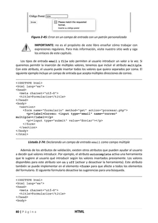 80 | P á g i n a HTML
Figura 2-45: Error en un campo de entrada con un patrón personalizado
IMPORTANTE: no es el propósito de este libro enseñar cómo trabajar con
expresiones regulares. Para más información, visite nuestro sitio web y siga
los enlaces de este capítulo.
Los tipos de entrada email y file solo permiten al usuario introducir un valor a la vez. Si
queremos permitir la inserción de múltiples valores, tenemos que incluir el atributo multiple.
Con este atributo, el usuario puede insertar todos los valores que quiera separados por coma. El
siguiente ejemplo incluye un campo de entrada que acepta múltiples direcciones de correo.
<!DOCTYPE html>
<html lang="es">
<head>
<meta charset="utf-8">
<title>Formularios</title>
</head>
<body>
<section>
<form name="formulario" method="get" action="procesar.php">
<p><label>Correo: <input type="email" name="correo"
multiple></label></p>
<p><input type="submit" value="Enviar"></p>
</form>
</section>
</body>
</html>
Listado 2-74: Declarando un campo de entrada email como campo múltiple
Además de los atributos de validación, existen otros atributos que pueden ayudar al usuario
a decidir qué valores introducir. Por ejemplo, el atributo autocomplete activa una herramienta
que le sugiere al usuario qué introducir según los valores insertados previamente. Los valores
disponibles para este atributo son on y off (activar y desactivar la herramienta). Este atributo
también se puede implementar en el elemento <form> para que afecte a todos los elementos
del formulario. El siguiente formulario desactiva las sugerencias para una búsqueda.
<!DOCTYPE html>
<html lang="es">
<head>
<meta charset="utf-8">
<title>Formularios</title>
</head>
<body>
 