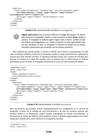 HTML 81 | P á g i n a
<section>
<form name="formulario" method="get" action="procesar.php">
<p><label>Buscar: <input type="search" name="buscar"
autocomplete="off"></label></p>
<p><input type="submit" value="Buscar"></p>
</form>
</section>
</body>
</html>
Listado 2-75: Implementando el atributo autocomplete
Hágalo usted mismo: cree un archivo HTML con el código del Listado 2-75. Abra el
documento en su navegador. Inserte un valor y presione el botón Enviar. Repita el
proceso. El navegador no debería sugerir ningún valor a insertar. Cambie el valor
del atributo autocomplete a on y repita el proceso. En esta oportunidad, cada
vez que introduzca un valor, el navegador le mostrará un listado con los valores
insertados previamente que comienzan con los mismos caracteres.
Otro atributo que puede ayudar al usuario a decidir qué insertar es autofocus. En este
caso, el atributo establece el foco en el elemento cuando se carga el documento, sugiriendo al
usuario qué valor insertar primero. El siguiente ejemplo incluye dos campos de entrada para
insertar el nombre y la edad del usuario, pero el campo para la edad incluye el atributo
autofocus y, por lo tanto, el navegador posicionará el cursor en este campo por defecto.
<!DOCTYPE html>
<html lang="es">
<head>
<meta charset="utf-8">
<title>Formularios</title>
</head>
<body>
<section>
<form name="formulario" method="get" action="procesar.php">
<p><label>Nombre: <input type="text" name="nombre"></label></p>
<p><label>Edad: <input type="text" name="edad" autofocus></label></p>
<p><input type="submit" value="Enviar"></p>
</form>
</section>
</body>
</html>
Listado 2-76: Implementando el atributo autofocus
Otra herramienta que pueden activar automáticamente los navegadores es el control de
ortografía. A pesar de la utilidad de esta herramienta y de que los usuarios esperan casi
siempre tenerla a su disposición, puede resultar inapropiada en ciertas circunstancias. La
herramienta se activa por defecto, pero podemos incluir el atributo spellcheck con el valor
false para desactivarla, como hacemos en el siguiente ejemplo.
<!DOCTYPE html>
<html lang="es">
 