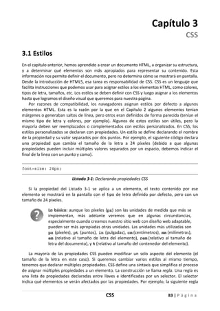 CSS 83 | P á g i n a
Capítulo 3
CSS
3.1 Estilos
En el capítulo anterior, hemos aprendido a crear un documento HTML, a organizar su estructura,
y a determinar qué elementos son más apropiados para representar su contenido. Esta
información nos permite definir el documento, pero no determina cómo se mostrará en pantalla.
Desde la introducción de HTML5, esa tarea es responsabilidad de CSS. CSS es un lenguaje que
facilita instrucciones que podemos usar para asignar estilos a los elementos HTML, como colores,
tipos de letra, tamaños, etc. Los estilos se deben definir con CSS y luego asignar a los elementos
hasta que logramos el diseño visual que queremos para nuestra página.
Por razones de compatibilidad, los navegadores asignan estilos por defecto a algunos
elementos HTML. Esta es la razón por la que en el Capítulo 2 algunos elementos tenían
márgenes o generaban saltos de línea, pero otros eran definidos de forma parecida (tenían el
mismo tipo de letra y colores, por ejemplo). Algunos de estos estilos son útiles, pero la
mayoría deben ser reemplazados o complementados con estilos personalizados. En CSS, los
estilos personalizados se declaran con propiedades. Un estilo se define declarando el nombre
de la propiedad y su valor separados por dos puntos. Por ejemplo, el siguiente código declara
una propiedad que cambia el tamaño de la letra a 24 píxeles (debido a que algunas
propiedades pueden incluir múltiples valores separados por un espacio, debemos indicar el
final de la línea con un punto y coma).
font-size: 24px;
Listado 3-1: Declarando propiedades CSS
Si la propiedad del Listado 3-1 se aplica a un elemento, el texto contenido por ese
elemento se mostrará en la pantalla con el tipo de letra definido por defecto, pero con un
tamaño de 24 píxeles.
Lo básico: aunque los píxeles (px) son las unidades de medida que más se
implementan, más adelante veremos que en algunas circunstancias,
especialmente cuando creamos nuestro sitio web con diseño web adaptable,
pueden ser más apropiadas otras unidades. Las unidades más utilizadas son
px (píxeles), pt (puntos), in (pulgadas), cm (centímetros), mm (milímetros),
em (relativo al tamaño de letra del elemento), rem (relativo al tamaño de
letra del documento), y % (relativo al tamaño del contenedor del elemento).
La mayoría de las propiedades CSS pueden modificar un solo aspecto del elemento (el
tamaño de la letra en este caso). Si queremos cambiar varios estilos al mismo tiempo,
tenemos que declarar múltiples propiedades. CSS define una sintaxis que simplifica el proceso
de asignar múltiples propiedades a un elemento. La construcción se llama regla. Una regla es
una lista de propiedades declaradas entre llaves e identificadas por un selector. El selector
indica qué elementos se verán afectados por las propiedades. Por ejemplo, la siguiente regla
 