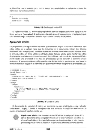84 | P á g i n a CSS
se identifica con el selector p y, por lo tanto, sus propiedades se aplicarán a todos los
elementos <p> del documento.
p {
color: #FF0000;
font-size: 24px;
}
Listado 3-2: Declarando reglas CSS
La regla del Listado 3-2 incluye dos propiedades con sus respectivos valores agrupadas por
llaves (color y font-size). Si aplicamos esta regla a nuestro documento, el texto dentro de
cada elemento <p> se mostrará en color rojo y con un tamaño de 24 píxeles.
Aplicando estilos
Las propiedades y las reglas definen los estilos que queremos asignar a uno o más elementos, pero
estos estilos no se aplican hasta que los incluimos en el documento. Existen tres técnicas
disponibles para este propósito. Podemos usar estilos en línea, estilos incrustados u hojas de estilo.
El primero, estilos en línea, utiliza un atributo global llamado style para insertar los estilos
directamente en el elemento. Este atributo está disponible en cada uno de los elementos HTML y
puede recibir una propiedad o una lista de propiedades que se aplicarán al elemento al que
pertenece. Si queremos asignar estilos usando esta técnica, todo lo que tenemos que hacer es
declarar el atributo style en el elemento que queremos modificar y asignarle las propiedades CSS.
<!DOCTYPE html>
<html lang="es">
<head>
<title>Este texto es el título del documento</title>
<meta charset="utf-8">
</head>
<body>
<main>
<section>
<p style="font-size: 20px;">Mi Texto</p>
</section>
</main>
</body>
</html>
Listado 3-3: Estilos en Línea
El documento del Listado 3-3 incluye un elemento <p> con el atributo style y el valor
font-size: 20px;. Cuando el navegador lee este atributo, le asigna un tamaño de 20
píxeles al texto dentro del elemento <p>.
Hágalo usted mismo: cree un nuevo archivo HTML con el código del Listado 3-3 y
abra el documento en su navegador. Debería ver el texto "Mi Texto" con letras en
el tamaño definido por la propiedad font-size. Intente cambiar el valor de esta
propiedad para ver cómo se presentan en pantalla los diferentes tamaños de letra.
 