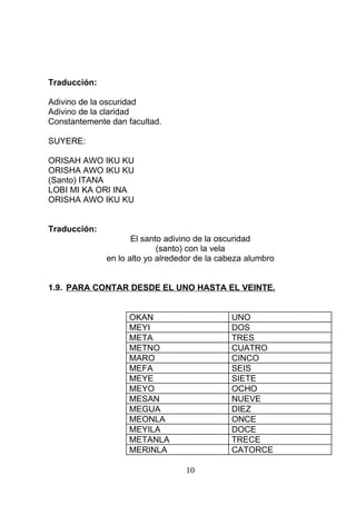 Traducción:
Adivino de la oscuridad
Adivino de la claridad
Constantemente dan facultad.
SUYERE:
ORISAH AWO IKU KU
ORISHA AWO IKU KU
(Santo) ITANA
LOBI MI KA ORI INA
ORISHA AWO IKU KU
Traducción:
El santo adivino de la oscuridad
(santo) con la vela
en lo alto yo alrededor de la cabeza alumbro
1.9. PARA CONTAR DESDE EL UNO HASTA EL VEINTE.
OKAN UNO
MEYI DOS
META TRES
METNO CUATRO
MARO CINCO
MEFA SEIS
MEYE SIETE
MEYO OCHO
MESAN NUEVE
MEGUA DIEZ
MEONLA ONCE
MEYILA DOCE
METANLA TRECE
MERINLA CATORCE
10
 