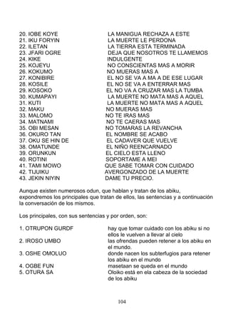 20. IOBE KOYE LA MANIGUA RECHAZA A ESTE
21. IKU FORYIN LA MUERTE LE PERDONA
22. ILETAN LA TIERRA ESTA TERMINADA
23. JFARI OGRE DEJA QUE NOSOTROS TE LLAMEMOS
24. KIKE INDULGENTE
25. KOJEYU NO CONSCIENTAS MAS A MORIR
26. KOKUMO NO MUERAS MAS A
27. KONIBIRE EL NO SE VA A MA A DE ESE LUGAR
28. KOSILE EL NO SE VA A ENTERRAR MAS
29. KOSOKO EL NO VA A CRUZAR MAS LA TUMBA
30. KUMAPAYI LA MUERTE NO MATA MAS A AQUEL
31. KUTI LA MUERTE NO MATA MAS A AQUEL
32. MAKU NO MUERAS MAS
33. MALOMO NO TE IRAS MAS
34. MATNAMI NO TE CAERAS MAS
35. OBI MESAN NO TOMARAS LA REVANCHA
36. OKURO TAN EL NOMBRE SE ACABO
37. OKU SE HIN DE EL CADAVER QUE VUELVE
38. OMATUNDE EL NIÑO REENCARNADO
39. ORUNKUN EL CIELO ESTA LLENO
40. ROTINI SOPORTAME A MEI
41. TAMI MOWO QUE SABE TOMAR CON CUIDADO
42. TIJUIKU AVERGONZADO DE LA MUERTE
43. JEKIN NIYIN DAME TU PRECIO.
Aunque existen numerosos odun, que hablan y tratan de los abiku,
expondremos los principales que tratan de ellos, las sentencias y a continuación
la conversación de los mismos.
Los principales, con sus sentencias y por orden, son:
1. OTRUPON GURDF hay que tomar cuidado con los abiku si no
ellos le vuelven a llevar al cielo
2. IROSO UMBO las ofrendas pueden retener a los abiku en
el mundo.
3. OSHE OMOLUO donde nacen los subterfugios para retener
los abiku en el mundo
4. OGBE FUN masetaan se queda en el mundo
5. OTURA SA Oloiko está en ela cabeza de la sociedad
de los abiku
104
 