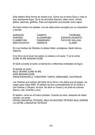 Este tablero fiene forma de media luna. Come con la tierra Osun y todo lo
que representa Egun. Se le da animales blancos, tales como: chivas,
gallos, palomas, gallinas. Para soncagración se procede como sigue:
Se hace omiero de obatala, uno de cada santo escogido por su importanci
y demás:
SARGAZO CAIMITO YAGRUMA
PARAISO ALGARROBO ESPANTA MUERTO
FLAMBOYAN TAMARINDO PATA DE GALLINA
MAR PACIFICO IWERETE ALAMO
En Las hierbas de Obatala no deben faltar: prodigiosa, bledo blanco,
atiponia.
A la chiva se le lavan las patas, la cabeza y el cuerp. Y se le canta:
EURE NI IRE BAWANI EURE
El QUE Levanta el canto va llamando a diferentes entidades de Egun.
Al leantar el canto:
INLE OEWRE EURE NI IRE
EWE BAWANI EURE
ORUN ESHIKUELU, FOKOYERI, YANYA, DIMUKARA, OLEYEKUN
Las Hierbas que sobran del baño de la chiva y los pelos que se pegan, se
cogen para hacer EBO. El tablero se lava sumergiéndolo en el omiero y
con hierbas y Oduara, se lava. Se abre un hueco y se pinta do colores:
blanco, rojo, amarillo y azul.
El tablero, como en el hueco pintado. Cuando se saca, después de haber
comido, se canta:
OPON LASHUPUA TETEWO, INLE AFUKOYERI TETEWO INLE OWERE
LO UPON, LASHUPUA TETEWO
108
 