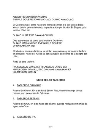 ABENI FRE OUNKO KAYAGUAO
ENI INLE OGUERE SOKU MAGUAO, OUNKO KAYAGUAO
El Que levanta el canto hace una llamada similar a la del tablero Baba
Yekun Lorun, pero cambiando la palabra Abo por Ounko. El Eluyere para
lavar el chivo es:
OUNKO NI IRE EWE BAWANI OUNKO
Otro suyere que se canta para matar el Ounko es:
OUNKO MAWA NI EYE, EYE NI INLE OGUERE
OPON KAMAWA IKU
El tabelero, como es la tierra, se pintan los 4 colores y se pone el tablero
en el hueco. Al pie del hueco se pone a Ogun, que come de la sangre del
chivo.
Rezo de este tablero:
IYA KEKEKUN MAYE, IYA NI LAKEKUN LAYEO ENI
MAWA OGUN OPA IKU, EPO OKANAKI MAWA IKANIKA
IKA MEYI ONI LORUN
USOS DE LOS TABLEROS
1. TABLEROS ORUMALE
Asiento de Olorun. En el se hace Ebo el Awo, cuando entrega ciertos
orishas, con excepción de Oduduwa.
2. TABLEROS TETENO:
Asiento de Orun, en el se hace ebo el awo, cuando realiza ceremonias de
egun y de Orun.
3. TABLERO DE IFA:
114
 