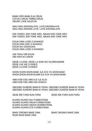 BABA ORO BABA EJA ORUN
LEFUN LORUN TIMBELORUN
ABURE LODE NILEFUN
SIKU SIKU ERONSILAYE, LAYE ERONSILAYE
SIKU SIKU ERONSI LAYE, LAYE ERONSILAYE
EMI TOKEO, EMI TOKE ARO, ABUKA EMI TOKE ARO
EMI TOKEO, EMI TOKE ARO, ABUKA EMI TOKE ARO
EGUN OMA LODE O SHANGO
EGUN OMA ODE O SHANGO
EGUN IKU ODUDUWA,
EGUN OMA LODE O SHANGO
OBI YEKU OBI EGUN
OBI AWA NI LORUN
DEDE LA EWE, DEDE LA EWE IKU OLORDUMARE
DEDE LAE WE O DIDEO
DEDE LA EWE O DIDEO
SHON SHON SHON BAMI, ILE AYA YA SHON BAMI
SHON SHON SHON KUAMI ILE AYA YA SHON BAMI
AIBO ESE ESE AIBO ILE ILE ELIO
AIBO ESE ESE AIBO IKU SOKUO
GBOGBO SURERE BAMI KI YEWA, GBOGBO SURERE BAMI KI YEWA
GBOGBO SURERE BAMI KI YEWA, GBOGBO SURERE BAMI KI YEWA
SESE IRE FARA KUN FARA SESE IRE FARA KUN FARA
KUARO KUARO IKU FURIBOYEMA
KUARO KUARO ARUN FURIBOYEMA
KUARO KUARO ARAYE RURIBOYEMA
KUARO KUARO ETE FURIBOYEMA
BAKE OROMIO BAKE OMA BAKE OROMIO BAKE OMA
MUNI MUNI BAKE OMA
122
 
