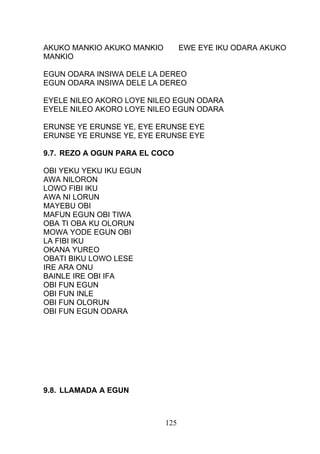 AKUKO MANKIO AKUKO MANKIO EWE EYE IKU ODARA AKUKO
MANKIO
EGUN ODARA INSIWA DELE LA DEREO
EGUN ODARA INSIWA DELE LA DEREO
EYELE NILEO AKORO LOYE NILEO EGUN ODARA
EYELE NILEO AKORO LOYE NILEO EGUN ODARA
ERUNSE YE ERUNSE YE, EYE ERUNSE EYE
ERUNSE YE ERUNSE YE, EYE ERUNSE EYE
9.7. REZO A OGUN PARA EL COCO
OBI YEKU YEKU IKU EGUN
AWA NILORON
LOWO FIBI IKU
AWA NI LORUN
MAYEBU OBI
MAFUN EGUN OBI TIWA
OBA TI OBA KU OLORUN
MOWA YODE EGUN OBI
LA FIBI IKU
OKANA YUREO
OBATI BIKU LOWO LESE
IRE ARA ONU
BAINLE IRE OBI IFA
OBI FUN EGUN
OBI FUN INLE
OBI FUN OLORUN
OBI FUN EGUN ODARA
9.8. LLAMADA A EGUN
125
 