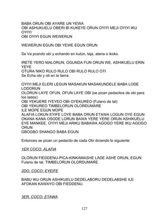 BABA ORUN OBI AYARE UN YEWA
OBI ASHUKUELU OBERI BI KUKEYE ORUN OYIYI MEJI OYIYI IKU
OYIYI
OBI OYIYI EGUN WEWERUN
WEWERUN EGUN OBI YEWE EGUN ORUN
Se Va pcando obi y echando en kutún, teja, atena o ikoko.
IRETE YERO MALORUN, OGUNDA FUN ORUN WE, ASHIKUELU ERIN
YEYE
OTURA NIKO RULO RULO OBI RULO RULO OTI
Se Echa obi y oti en la tierra.
OYIYI MEJI ELERI LEGUN MASAKUN MASAKUNDELE BABA LODE
LODORUN
OLORUN LAYE OFUN, OFUN LAYE OBI (se pican pedacitos de obi para
los lados)
OBI YEKUERE IYEYEO OBI OYEKUREO (Fulano de tal)
OBI YEKUREO TIMBELORUN OLORDUMARE
ILE MOPE EGUN MOPE
ALAFIA LOKUN EYIFE LOYE BABA ORUN ETAWA LOGUN OYE EGUN
OKANA KANA OSODE LORUN BAWA YERE YERE ORUN ASHIKUELU
EYE MANKEE. OYIYI MEJI ARIKU BABAWA AGOGO YERE IKU AGOGO
ORUN
GBOGBO SHANGO BABA EGUN
Entonces se pican un pedacito de cada Obi diciendo lo siguiente:
1ER COCO: ALAFIA
OLORUN FIEDDENU-PICA-KINKAMASHE LADE ASHE ORUN, EGUN:
Fulano de tal. TIMBELORUN OLORDUMARE
2DO. COCO: EYEIFE
BABU IKU ORUN ASHIKUELU DEDELABORU DEDELABSHE ILE
AFOKAN KAWAYO OBI FIEDDENU.
3ER. COCO: ETAWA
127
 