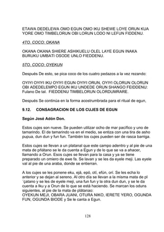 ETAWA DEDELEWA OMO EGUN OMO IKU SHEWE LOYE ORUN KUA
YORE OMO TIMBELORUN OBI LORUN LODO NI LEFUN FIDDENU.
4TO. COCO: OKANA
OKANA OKANA SHIERE ASHIKUELU OLEL LAYE EGUN INAKA
BURUKU UMBATI OSODE UNLO FIEDDENU.
5TO. COCO: OYEKUN
Después De esto, se pica coco de los cuatro pedazos a la vez rezando:
OYIYI OYIYI IKU OYIYI EGUN OYIYI ORUN, OYIYI OLORUN OLORUN
OBI ADEDELEMPO EGUN IKU UNDEDE ORUN SHANGO FEIDDENU:
Fulano De tal. FIEDDENU TIMBELORUN OLORDUMRARE.
Después Se continúa en la forma acostrumbrada para el ritual de egun,
9.12. CONSAGRACION DE LOS CUJES DE EGUN
Según José Adón Don.
Estos cujes son nueve. Se pueden utilizar ocho de mar pacífico y uno de
tamarindo. El de tamarindo va en el medio, se entiza con una tira de asho
pupua, dun dun y fun fun. También los cujes pueden ser de rasca barriga.
Estos cujes se llevan a un platanal que este campo adentro y al pie de una
mata de pñátano se le da cuenta a Egun y de lo que se va a ahacer,
llamando a Orun. Esos cujes se llevan para la casa y ya se tiene
preparado un omiero de ewe fa. Se lavan y se les da eyele meji. Las eyele
val al pie de una araba, donde se entierran.
A los cujes se les ponene eku, ejá, epó, otí, efún, orí. Se les echa lo
anterior y se dejan al sereno. Al otro día se llevan a la misma mata de pl
´çatano y se les de eyele meji, una fun fun y la otra dun dun, y se le da
cuenta a Iku y a Orun de lo que se está haciendo. Se marcan los oduns
siguientes, al pie de la mata de plátanao:
OYEKUN MEJI, OBARA JUANI, OTURA NIKO, IERETE YERO, OGUNDA
FUN, OGUNDA BIODE y Se le canta a Egun.
128
 