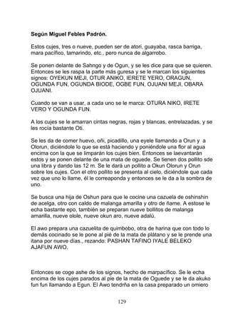Según Miguel Febles Padrón.
Estos cujes, tres o nueve, pueden ser de atori, guayaba, rasca barriga,
mara pacífico, tamarindo, etc., pero nunca de algarrobo.
Se ponen delante de Sahngo y de Ogun, y se les dice para que se quieren.
Entonces se les raspa la parte más guresa y se le marcan los siguientes
signos: OYEKUN MEJI, OTUR ANIKO, IERETE YERO, ORAGUN,
OGUNDA FUN, OGUNDA BIODE, OGBE FUN, OJUANI MEJI, OBARA
OJUANI.
Cuando se van a usar, a cada uno se le marca: OTURA NIKO, IRETE
VERO Y OGUNDA FUN.
A los cujes se le amarran cintas negras, rojas y blancas, entrelazadas, y se
les rocía bastante Oti.
Se les da de comer huevo, oñi, picadillo, una eyele llamando a Orun y a
Olorun, diciéndole lo que se está haciendo y poniéndole una flor al agua
encima con la que se limparán los cujes bien. Entonces se laevantarán
estos y se ponen delante de una mata de oguede. Se tienen dos pollito sde
una libra y dando las 12 m. Se le dará un pollito a Okun Olorun y Orun
sobre los cujes. Con el otro pollito se presenta al cielo, diciéndole que cada
vez que uno lo llame, él le correaponda y entonces se le da a la sombra de
uno.
Se busca una hija de Oshun para que le cocine una cazuela de oshinshin
de acelga, otro con caldo de malanga amarilla y otro de ñame. A estose le
echa bastante epo, también se preparan nueve bollitos de malanga
amarilla, nueve olole, nueve okun aro, nueve adalú.
El awo prepara una cazuelita de quimbobo, otra de harina que con todo lo
demás cocinado se le pone al pié de la mata de plátano y se le prende una
itana por nueve días., rezando: PASHAN TAFINO IYALE BELEKO
AJAFUN AWO.
Entonces se coge ashe de los signos, hecho de marpacífico. Se le echa
encima de los cujes parados al pie de la mata de Oguede y se le da akuko
fun fun llamando a Egun. El Awo tendrña en la casa preparado un omiero
129
 