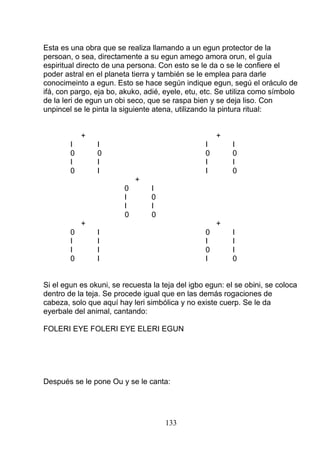 Esta es una obra que se realiza llamando a un egun protector de la
persoan, o sea, directamente a su egun amego amora orun, el guía
espiritual directo de una persona. Con esto se le da o se le confiere el
poder astral en el planeta tierra y también se le emplea para darle
conocimeinto a egun. Esto se hace según indique egun, segú el oráculo de
ifá, con pargo, eja bo, akuko, adié, eyele, etu, etc. Se utiliza como símbolo
de la leri de egun un obi seco, que se raspa bien y se deja liso. Con
unpincel se le pinta la siguiente atena, utilizando la pintura ritual:
+ +
I I I I
0 0 0 0
I I I I
0 I I 0
+
0 I
I 0
I I
0 0
+ +
0 I 0 I
I I I I
I I 0 I
0 I I 0
Si el egun es okuni, se recuesta la teja del igbo egun: el se obini, se coloca
dentro de la teja. Se procede igual que en las demás rogaciones de
cabeza, solo que aquí hay leri simbólica y no existe cuerp. Se le da
eyerbale del animal, cantando:
FOLERI EYE FOLERI EYE ELERI EGUN
Después se le pone Ou y se le canta:
133
 