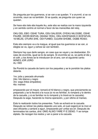 Se pregunta por los guerreros, si se van o se quedan. Y a orunmil, si se va
orunmila, osun se va también. Si se queda, se pregunta con quien se
quedan.
Se hace ebo tete ebo kayele iku, este ebo se realiza con la mano izquierda
y en sentido contrio al normal a favor de las manecillas del reloj.
OKU DEL EBO: OSHE TURA, ODU SALIDOR, OYEKU NILOGBE, OSHE
PAURE, IWORI BOFUN, OKANA YEKU, OKU AWOFAKAN O IKOFAFUN,
16 MEJIS, OTURA SHE, ODI FUNBO, OJUANI SHOBE, OGBE ROSO.
Este ebo siempre va a la maigua, al igual que los guerreros si se van, si
elegba se va, ogun y oshosi se van también.
Siempre hay que darle sangre, en caso que se vayan y se desbaratan. En
caso de orunmila, igual se le da sangre. Si orunmila se va, se parte el ide y
el collr, y los ikines se le introducen en el ano, con el siguiente canto:
IKINES JOR JORO
AL I MO
Se Pondrá la cazuela de barro con los paquetes y se le pondrán los platos
delante.
1ro: jutia y pescado ahumado
2do: hilo blanco y negro
3ro: soga (hilos empatdos)
4to: mariwo
empezando por el mayor, tomará el hil blanco y negro, que previamente es
preparado y se lo llevará a la nuca (si no es familiar, lo romperá y lo dentro
de la cazuela, y si es familiar no lo romperá y lo tirará en la cazuela).
Después la soga, haciendo la misma operación, y por último el mariwo.
Esto lo realizarán todos los presentes. Todo se echará en la cazuela.
Después se retiran los platos dejando uno solo, el cual cogerá en la mon el
awo oficiante y cantará a egun, empezando por umba wa ori. Después de
terminados los cantos, dirá: OMO ALWO YARE FI E DENO. Y se rompe
elplato. Se recogen los restos y van a parar a la cazuela.
137
 