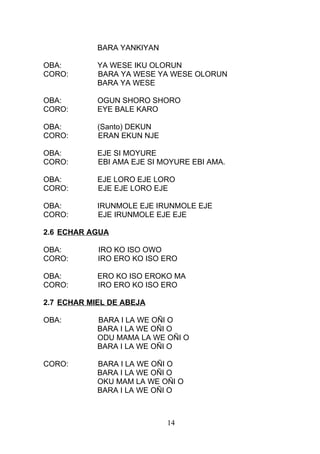 BARA YANKIYAN
OBA: YA WESE IKU OLORUN
CORO: BARA YA WESE YA WESE OLORUN
BARA YA WESE
OBA: OGUN SHORO SHORO
CORO: EYE BALE KARO
OBA: (Santo) DEKUN
CORO: ERAN EKUN NJE
OBA: EJE SI MOYURE
CORO: EBI AMA EJE SI MOYURE EBI AMA.
OBA: EJE LORO EJE LORO
CORO: EJE EJE LORO EJE
OBA: IRUNMOLE EJE IRUNMOLE EJE
CORO: EJE IRUNMOLE EJE EJE
2.6 ECHAR AGUA
OBA: IRO KO ISO OWO
CORO: IRO ERO KO ISO ERO
OBA: ERO KO ISO EROKO MA
CORO: IRO ERO KO ISO ERO
2.7 ECHAR MIEL DE ABEJA
OBA: BARA I LA WE OÑI O
BARA I LA WE OÑI O
ODU MAMA LA WE OÑI O
BARA I LA WE OÑI O
CORO: BARA I LA WE OÑI O
BARA I LA WE OÑI O
OKU MAM LA WE OÑI O
BARA I LA WE OÑI O
14
 
