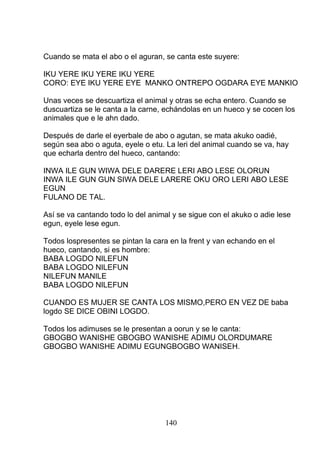 Cuando se mata el abo o el aguran, se canta este suyere:
IKU YERE IKU YERE IKU YERE
CORO: EYE IKU YERE EYE MANKO ONTREPO OGDARA EYE MANKIO
Unas veces se descuartiza el animal y otras se echa entero. Cuando se
duscuartiza se le canta a la carne, echándolas en un hueco y se cocen los
animales que e le ahn dado.
Después de darle el eyerbale de abo o agutan, se mata akuko oadié,
según sea abo o aguta, eyele o etu. La leri del animal cuando se va, hay
que echarla dentro del hueco, cantando:
INWA ILE GUN WIWA DELE DARERE LERI ABO LESE OLORUN
INWA ILE GUN GUN SIWA DELE LARERE OKU ORO LERI ABO LESE
EGUN
FULANO DE TAL.
Así se va cantando todo lo del animal y se sigue con el akuko o adie lese
egun, eyele lese egun.
Todos lospresentes se pintan la cara en la frent y van echando en el
hueco, cantando, si es hombre:
BABA LOGDO NILEFUN
BABA LOGDO NILEFUN
NILEFUN MANILE
BABA LOGDO NILEFUN
CUANDO ES MUJER SE CANTA LOS MISMO,PERO EN VEZ DE baba
logdo SE DICE OBINI LOGDO.
Todos los adimuses se le presentan a oorun y se le canta:
GBOGBO WANISHE GBOGBO WANISHE ADIMU OLORDUMARE
GBOGBO WANISHE ADIMU EGUNGBOGBO WANISEH.
140
 