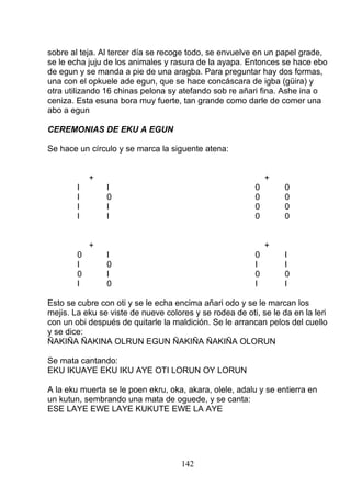 sobre al teja. Al tercer día se recoge todo, se envuelve en un papel grade,
se le echa juju de los animales y rasura de la ayapa. Entonces se hace ebo
de egun y se manda a pie de una aragba. Para preguntar hay dos formas,
una con el opkuele ade egun, que se hace concáscara de igba (güira) y
otra utilizando 16 chinas pelona sy atefando sob re añari fina. Ashe ina o
ceniza. Esta esuna bora muy fuerte, tan grande como darle de comer una
abo a egun
CEREMONIAS DE EKU A EGUN
Se hace un círculo y se marca la siguente atena:
+ +
I I 0 0
I 0 0 0
I I 0 0
I I 0 0
+ +
0 I 0 I
I 0 I I
0 I 0 0
I 0 I I
Esto se cubre con oti y se le echa encima añari odo y se le marcan los
mejis. La eku se viste de nueve colores y se rodea de oti, se le da en la leri
con un obi después de quitarle la maldición. Se le arrancan pelos del cuello
y se dice:
ÑAKIÑA ÑAKINA OLRUN EGUN ÑAKIÑA ÑAKIÑA OLORUN
Se mata cantando:
EKU IKUAYE EKU IKU AYE OTI LORUN OY LORUN
A la eku muerta se le poen ekru, oka, akara, olele, adalu y se entierra en
un kutun, sembrando una mata de oguede, y se canta:
ESE LAYE EWE LAYE KUKUTE EWE LA AYE
142
 