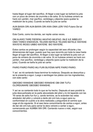 hasta llegar al lugar del sacrifico. Al llegar a ese lugar se bañará la jutia
con un poco de omiero de orunmila o de osha. Si no hubiese omiero se
hará con yantén, mar pacífico, verdolaga y atiponla (para quietar la
maldición de la jutia). Cuando se baña la jutia se canta:
AUN BAWA ORI AUN BAWA ORI AWA OMA LERI YAO Fulano De tal
YAREO
Este Canto, como los demás, ser repite varias veces.
OM ALAWO TARE FIEDENU AKUFAO AKUFAO. INLE ILE IMBELEO
OMO YAREO ENDODUN. TELEMO BATELE TELEMO BATELE WAYEKE
WAYEYE IROSO UMBO WAYERE BIO WAYERE.
Estos cantos se prolongan según la capacidad del awo oficiante y las
dimensiones del lugar, puesto que hay que recorrrlo por toda la casa hasta
llegar al lugar del sacrifiico. Al llegar a ese lugar se bañará la jutia con un
poco de omiiero de orunmila o de osha. Si no hubiese omiero se hará con
yanten, mar pacífico, verdolaga y atiponla (para quitar la maldición de la
jutia). Cuando se baña la jutia se canta:
PAIRO PAIRO PAIRO IKU FURI BUYEMA NIPE PAIRO PAIRO.
Y así se irá cantando hasa terminar la matanza. Después se descurtiza y
se le presenta a egun. Luego s eentregan los platos con los ingredientes,
con este canto:
GBOGBO WANISHE GBOGBO WANISHE OBI OMI TUTU
OLORDUMARE GBOGBO WANISHE.
Y así se va cantando todo lo que se ha hecho. Depsués el awo pondrá la
jutia descuartizada en la parte abovedada del pilon y lo irá tapando con las
16 varas de asho fun fun y, cando termine, se le ecienden las velas
alrededor del pilón y volverá a darle obi omi tutu a egun para su
conformidad en cuanto a la obra realizada y preguntará el camino que
coge al día siguiente. Si el awo tiene conocimiento de cantos a egun, antes
de dar obi omi tutu para cerrar la obra volverá a cantar a egun,
comenzando por AUMBA WA ORI. Cantando nueve o más, según sus
conocimientos.
144
 