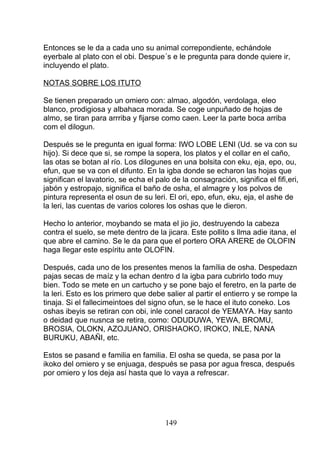 Entonces se le da a cada uno su animal correpondiente, echándole
eyerbale al plato con el obi. Despue´s e le pregunta para donde quiere ir,
incluyendo el plato.
NOTAS SOBRE LOS ITUTO
Se tienen preparado un omiero con: almao, algodón, verdolaga, eleo
blanco, prodigiosa y albahaca morada. Se coge unpuñado de hojas de
almo, se tiran para arrriba y fijarse como caen. Leer la parte boca arriba
com el dilogun.
Después se le pregunta en igual forma: IWO LOBE LENI (Ud. se va con su
hijo). Si dece que si, se rompe la sopera, los platos y el collar en el caño,
las otas se botan al río. Los dilogunes en una bolsita con eku, eja, epo, ou,
efun, que se va con el difunto. En la igba donde se echaron las hojas que
significan el lavatorio, se echa el palo de la consagración, significa el fifi,eri,
jabón y estropajo, significa el baño de osha, el almagre y los polvos de
pintura representa el osun de su leri. El ori, epo, efun, eku, eja, el ashe de
la leri, las cuentas de varios colores los oshas que le dieron.
Hecho lo anterior, moybando se mata el jio jio, destruyendo la cabeza
contra el suelo, se mete dentro de la jicara. Este pollito s llma adie itana, el
que abre el camino. Se le da para que el portero ORA ARERE de OLOFIN
haga llegar este espíritu ante OLOFIN.
Después, cada uno de los presentes menos la família de osha. Despedazn
pajas secas de maíz y la echan dentro d la igba para cubrirlo todo muy
bien. Todo se mete en un cartucho y se pone bajo el feretro, en la parte de
la leri. Esto es los primero que debe salier al partir el entierro y se rompe la
tinaja. Si el fallecimeintoes del signo ofun, se le hace el ituto coneko. Los
oshas ibeyis se retiran con obi, inle conel caracol de YEMAYA. Hay santo
o deidad que nusnca se retira, como: ODUDUWA, YEWA, BROMU,
BROSIA, OLOKN, AZOJUANO, ORISHAOKO, IROKO, INLE, NANA
BURUKU, ABAÑI, etc.
Estos se pasand e familia en familia. El osha se queda, se pasa por la
ikoko del omiero y se enjuaga, después se pasa por agua fresca, después
por omiero y los deja así hasta que lo vaya a refrescar.
149
 