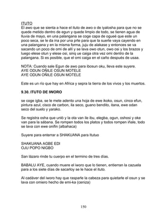 ITUTO
El awo que se sienta a hace el ituto de awo o de iyalosha para que no se
quede metido dentro de egun y quede limpio de todo, se tienen agua de
lluvia de mayo, en una palangana se coge capa de ogueé que este un
poco seca, se le da ina por una prte para que la suerte vaya cayendo en
una palangana y en la misma forma, juju de alakase y entonces se va
sacando un poco de omi de allí y se lava owo otun, owo osi y los brazos y
luego elese otun y elese osi, sinq ue caiga otra vez omi dentro de la
palangana. Si es posible, que el omi caiga en el caño después de usaa.
NOTA: Cuando sale Egun de awo para ibosun oku, lleva este suyere.
AYE ODUN OÑILE OSUN MOTELE
AYE ODUN OÑILE OSUN MOTELE
Este es un río que hay en Africa y sepra la tierra de los vivos y los muertos.
9.30. ITUTO DE IWORO
se coge igba, se le mete adento una hoja de ewe ikoko, osun, cinco efun,
pintura azul, cisco de carbon, ila seco, guano bendito, itana, ewe odan
seco del suelo y yarako.
Se registra osha que unló y la ota van ile ibu, elegba, ogun, oshosi y oke
van para la sábana. Se rompen todos los platos y todos rompen iñale, todo
se lava con ewe onifin (albahaca)
Suyere para enterrar a SHAKUANA para Itutuo
SHAKUANA AGBE EDI
OJU POPO NIGBO
San lázaro rinde tu cuerpo en el termino de tres días.
BABALU AYE, cuando muere el iworo que lo tienen, entierran la cazuela
para a los siete días de sacarloy se le hace el ituto.
Al cadáver del iworo hay que rasparle la cabeza para quietarle el osun y se
lava con omiero hecho de emi-ka (ceniza)
150
 