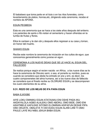 El babalawo que toma parte en el ituto o en los ritos funerales, como
levantameinto de platos, honras,etc, dirigiendo esta ceremonia, recebe el
nombre de APONA.
EGUN PEGBEDA
Esta es una ceremonia que se hace a los siete años después del entierro.
Los parientes de santo o Ifá visitan el cementerio y hacen ofrendas en la
tumba de frutas y flores.
Ellos le cantasn y le dan obi y después ellos regresan a su casa y toman,
en honor del muerto.
SHAWO EGUN
Recibe este nombre la ceremonia de iniciación en los cultos de egun, que
conocemos generalmente como jurarse en egun.
CEREMONIA A LOS NUEVE DEIAS QUE SE LE HACE AL EGUN DEL
FALLECIDO
Se realiza porque según el recien nacido en Africa, a los nueve días se le
hace la ceremonia de Oloruko sami, o sea, el ponerle su nombre, pues es
cuando se considera que eleda ha entrado en ara y emi, es decir, los
cuatro componenetes del alma humana, así a los nueve días de fallecido
se considera que el finado recibe su OLORUKE EGUN y se descomponen
los cuaro elementos de su alma.
9.31. REZO DE LOS MEJIS DE IFA PARA EGUN
BABA EJIOGBE
AIYE LOKU OMINIKU EGUN ATATAIAKU ENI OSHE PADA IKU
AKDAYALOLA AGBO ALALEKU OMO ABOKU, OMO BIDE, OMO ENI
ASHITIBELE KAFILEKE SITOMO ELOMIRAN ADIFAFUN DESHE PIPA
OKE OKUATE, OBALETA TI ODI DUDU EGUN ALAÑI LAÑI TI OMO
PAULE LAYE IKU NIBU JEKUA BABA EGUN.
151
 