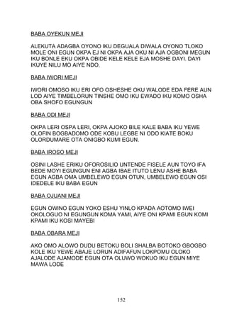 BABA OYEKUN MEJI
ALEKUTA ADAGBA OYONO IKU DEGUALA DIWALA OYONO TLOKO
MOLE ONI EGUN OKPA EJ NI OKPA AJA OKU NI AJA OGBONI MEGUN
IKU BONLE EKU OKPA OBIDE KELE KELE EJA MOSHE DAYI. DAYI
IKUYE NILU MO AIYE NDO.
BABA IWORI MEJI
IWORI OMOSO IKU ERI OFO OSHESHE OKU WALODE EDA FERE AUN
LOD AIYE TIMBELORUN TINSHE OMO IKU EWADO IKU KOMO OSHA
OBA SHOFO EGUNGUN
BABA ODI MEJI
OKPA LERI OSPA LERI, OKPA AJOKO BILE KALE BABA IKU YEWE
OLOFIN BOGBADOMO ODE KOBU LEGBE NI ODO KIATE BOKU
OLORDUMARE OTA ONIGBO KUMI EGUN.
BABA IROSO MEJI
OSINI LASHE ERIKU OFOROSILIO UNTENDE FISELE AUN TOYO IFA
BEDE MOYI EGUNGUN ENI AGBA IBAE ITUTO LENU ASHE BABA
EGUN AGBA OMA UMBELEWO EGUN OTUN, UMBELEWO EGUN OSI
IDEDELE IKU BABA EGUN
BABA OJUANI MEJI
EGUN OWINO EGUN YOKO ESHU YINLO KPADA AOTOMO IWEI
OKOLOGUO NI EGUNGUN KOMA YAMI, AIYE ONI KPAMI EGUN KOMI
KPAMI IKU KOSI MAYEBI
BABA OBARA MEJI
AKO OMO ALOWO DUDU BETOKU BOLI SHALBA BOTOKO GBOGBO
KOLE IKU YEWE ABAJE LORUN ADIFAFUN LOKPOMU OLOKO
AJALODE AJAMODE EGUN OTA OLUWO WOKUO IKU EGUN MIYE
MAWA LODE
152
 