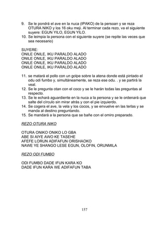 9. Se le pondrá el ave en la nuca (IPAKO) de la persoan y se reza
OTURA NIKO y los 16 oku meji. Al terminar cada rezo, va el siguiente
suyere: EGUN YILO, EGUN YILO.
10. Se leimpia la persona con el siguiente suyere (se repite las veces que
sea necesario)
SUYERE:
ONILE ONILE, IKU PARALDO ALADO
ONILE ONILE, IKU PARALDO ALADO
ONILE ONILE, IKU PARALDO ALADO
ONILE ONILE, IKU PARALDO ALADO
11. se matará el pollo con un golpe sobre la atena donde está pintado el
odu odi fumbo y, simultáneamente, se reza ese odu. . y se partirá la
veal.
12. Se le pregunta otan con el coco y se le harán todas las preguntas al
respecto.
13. Se le echará aguardiente en la nuca a la persona y se le ordenará que
salte del círculo sin mirar atrás y con el pie izquierdo.
14. Se cogera el ave, la vela y los cocos, y se envuelve en las terlas y se
manda al destino preguntando.
15. Se mandará a la persona que se bañe con el omiro preparado.
REZO OTURA NIKO
OTURA ONIKO ONIKO LO GBA
ABE SI AIYE AWO KE TASEHE
AFEFE LORUN ADIFAFUN ORISHAOKO
NAWE YE SHANGO LESE EGUN, OLOFIN, ORUNMILA
REZO ODI FUMBO
ODI FUMBO DADE IFUN KARA KO
DADE IFUN KARA WE ADIFAFUN TABA
157
 