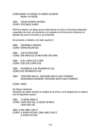 CORO:BARA YA WESE YA WESE OLORUN
BARA YA WESE
OBA: OGUN SHORO SHORO
CORO: EYE BALE KARO
NOTA:el alawo o el aleyo que le está dando la chiva a Orunmila masticará
unpedazo de coco con pimienta y la soplará a la chiva se le introduce un
pedazo de coco en la boca y se amarrará.
Se procede a matarla, con este suyere 2:
OBA: ORUNMILA DEKUN
CORO: ERAN EKUN NJE
OBA: EJE SI MOYURE
CORO: EBI AMA EJE SI MOYURE EBI AMA
OBA: EJE LORO EJE LORO
CORO: EJE EJE LORO EJE
OBA: IRUNMOLE EJE IRUNMOLE EJE
CORO:EJE IRUNMOLE EJE
OBA: YENYERE MAYA, YENYERE MAYA ODU FOMIWO
MUSHASHA MOKERE YENYERE MAYA ODU FOMIWO
CORO: IDEM
Se Sigue cantando:
Después de haber echado la snagre de al chiva, se le desprende la cabeza
con el siguiente suyere:
OBA: O GERE NIRE O
CORO: LERI AGO GE, O GEGE NI REIO
LERI AGO GE
OBA: O MA OBE LERI O
CORO: A KURA KUTAN, OMA OBE LERI O
A KURA KUTAN
159
 